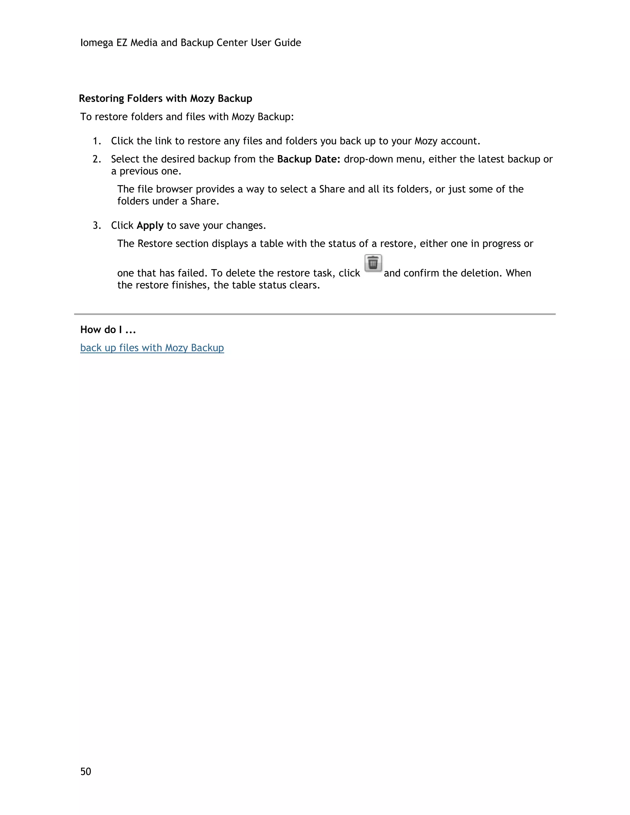 Iomega EZ Media and Backup Center User Guide
Restoring Folders with Mozy Backup
To restore folders and files with Mozy Backup:
1. Click the link to restore any files and folders you back up to your Mozy account.
2. Select the desired backup from the Backup Date: drop-down menu, either the latest backup or
a previous one.
The file browser provides a way to select a Share and all its folders, or just some of the
folders under a Share.
3. Click Apply to save your changes.
The Restore section displays a table with the status of a restore, either one in progress or
one that has failed. To delete the restore task, click and confirm the deletion. When
the restore finishes, the table status clears.
How do I ...
back up files with Mozy Backup
50
 