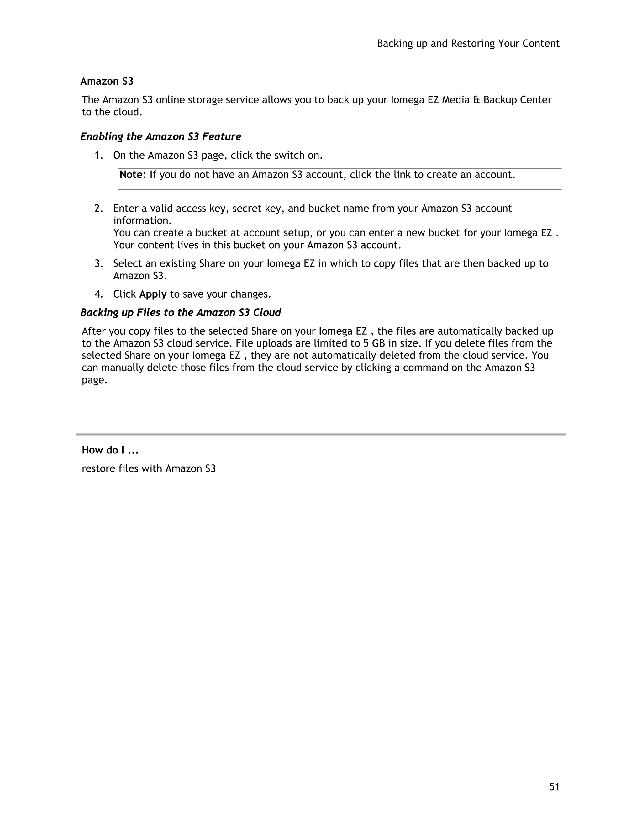Backing up and Restoring Your Content
Amazon S3
The Amazon S3 online storage service allows you to back up your Iomega EZ Media & Backup Center
to the cloud.
Enabling the Amazon S3 Feature
1. On the Amazon S3 page, click the switch on.
Note: If you do not have an Amazon S3 account, click the link to create an account.
2. Enter a valid access key, secret key, and bucket name from your Amazon S3 account
information.
You can create a bucket at account setup, or you can enter a new bucket for your Iomega EZ .
Your content lives in this bucket on your Amazon S3 account.
3. Select an existing Share on your Iomega EZ in which to copy files that are then backed up to
Amazon S3.
4. Click Apply to save your changes.
Backing up Files to the Amazon S3 Cloud
After you copy files to the selected Share on your Iomega EZ , the files are automatically backed up
to the Amazon S3 cloud service. File uploads are limited to 5 GB in size. If you delete files from the
selected Share on your Iomega EZ , they are not automatically deleted from the cloud service. You
can manually delete those files from the cloud service by clicking a command on the Amazon S3
page.
How do I ...
restore files with Amazon S3
51
 