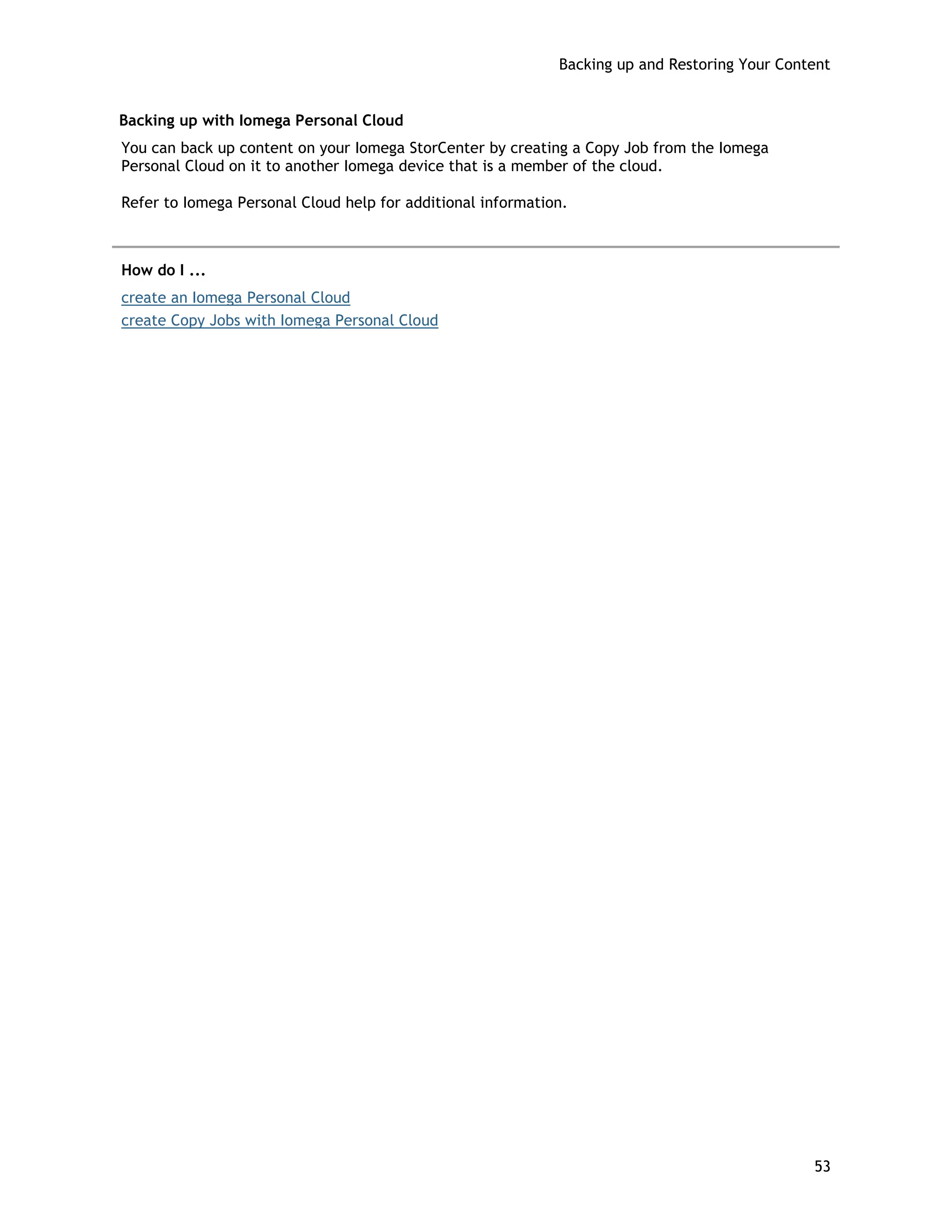 Backing up and Restoring Your Content
Backing up with Iomega Personal Cloud
You can back up content on your Iomega StorCenter by creating a Copy Job from the Iomega
Personal Cloud on it to another Iomega device that is a member of the cloud.
Refer to Iomega Personal Cloud help for additional information.
How do I ...
create an Iomega Personal Cloud
create Copy Jobs with Iomega Personal Cloud
53
 