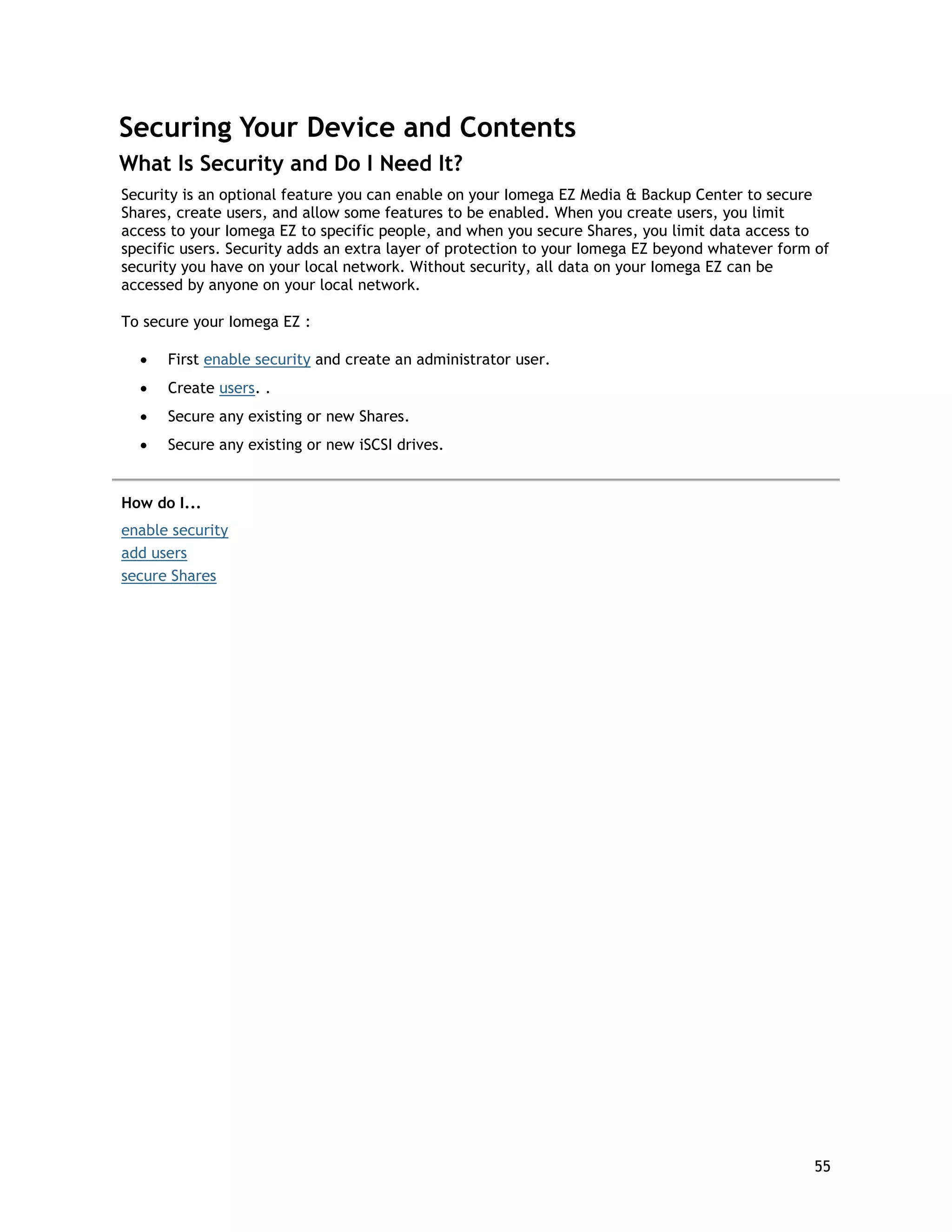 Securing Your Device and Contents
What Is Security and Do I Need It?
Security is an optional feature you can enable on your Iomega EZ Media & Backup Center to secure
Shares, create users, and allow some features to be enabled. When you create users, you limit
access to your Iomega EZ to specific people, and when you secure Shares, you limit data access to
specific users. Security adds an extra layer of protection to your Iomega EZ beyond whatever form of
security you have on your local network. Without security, all data on your Iomega EZ can be
accessed by anyone on your local network.
To secure your Iomega EZ :
• First enable security and create an administrator user.
• Create users. .
• Secure any existing or new Shares.
• Secure any existing or new iSCSI drives.
How do I...
enable security
add users
secure Shares
55
 