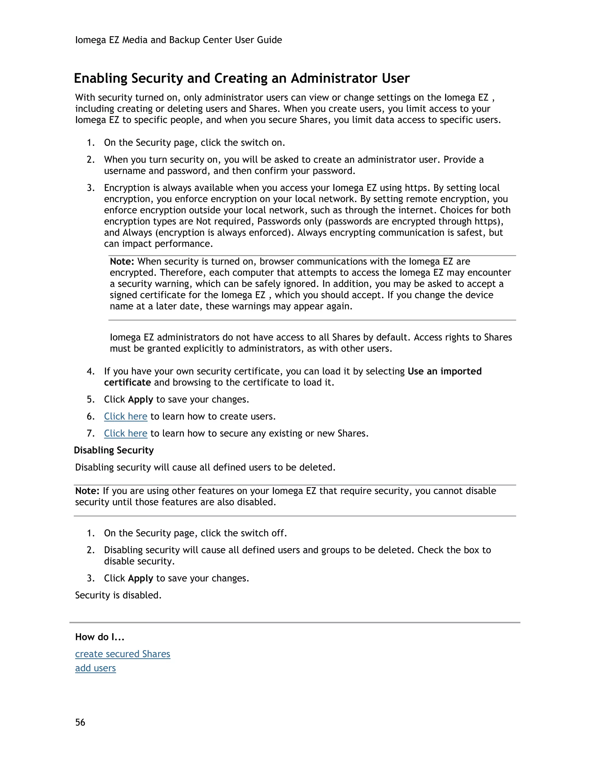 Iomega EZ Media and Backup Center User Guide
Enabling Security and Creating an Administrator User
With security turned on, only administrator users can view or change settings on the Iomega EZ ,
including creating or deleting users and Shares. When you create users, you limit access to your
Iomega EZ to specific people, and when you secure Shares, you limit data access to specific users.
1. On the Security page, click the switch on.
2. When you turn security on, you will be asked to create an administrator user. Provide a
username and password, and then confirm your password.
3. Encryption is always available when you access your Iomega EZ using https. By setting local
encryption, you enforce encryption on your local network. By setting remote encryption, you
enforce encryption outside your local network, such as through the internet. Choices for both
encryption types are Not required, Passwords only (passwords are encrypted through https),
and Always (encryption is always enforced). Always encrypting communication is safest, but
can impact performance.
Note: When security is turned on, browser communications with the Iomega EZ are
encrypted. Therefore, each computer that attempts to access the Iomega EZ may encounter
a security warning, which can be safely ignored. In addition, you may be asked to accept a
signed certificate for the Iomega EZ , which you should accept. If you change the device
name at a later date, these warnings may appear again.
Iomega EZ administrators do not have access to all Shares by default. Access rights to Shares
must be granted explicitly to administrators, as with other users.
4. If you have your own security certificate, you can load it by selecting Use an imported
certificate and browsing to the certificate to load it.
5. Click Apply to save your changes.
6. Click here to learn how to create users.
7. Click here to learn how to secure any existing or new Shares.
Disabling Security
Disabling security will cause all defined users to be deleted.
Note: If you are using other features on your Iomega EZ that require security, you cannot disable
security until those features are also disabled.
1. On the Security page, click the switch off.
2. Disabling security will cause all defined users and groups to be deleted. Check the box to
disable security.
3. Click Apply to save your changes.
Security is disabled.
How do I...
create secured Shares
add users
56
 