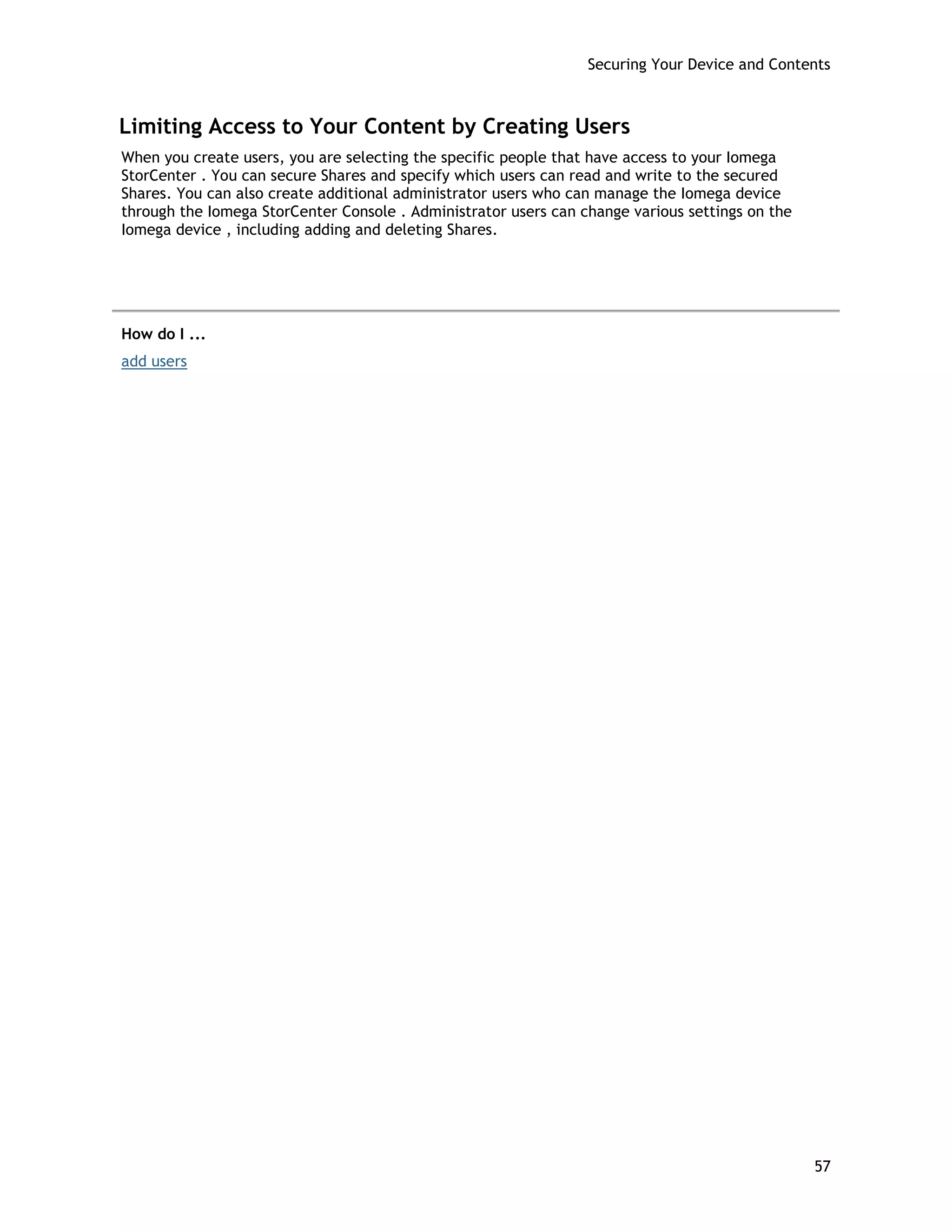 Securing Your Device and Contents
Limiting Access to Your Content by Creating Users
When you create users, you are selecting the specific people that have access to your Iomega
StorCenter . You can secure Shares and specify which users can read and write to the secured
Shares. You can also create additional administrator users who can manage the Iomega device
through the Iomega StorCenter Console . Administrator users can change various settings on the
Iomega device , including adding and deleting Shares.
How do I ...
add users
57
 