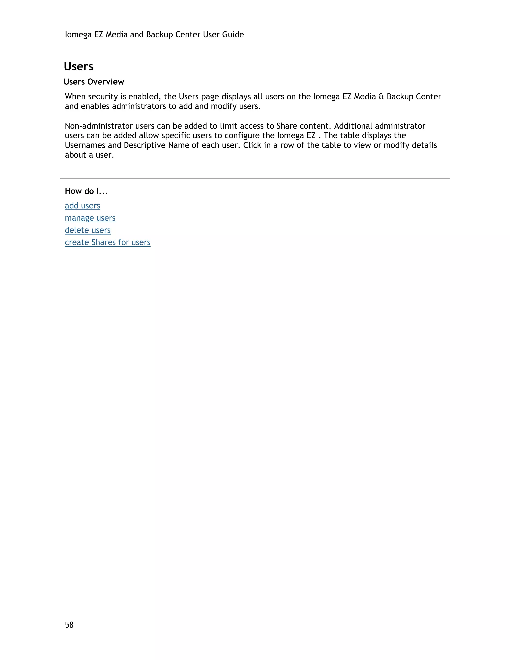 Iomega EZ Media and Backup Center User Guide
Users
Users Overview
When security is enabled, the Users page displays all users on the Iomega EZ Media & Backup Center
and enables administrators to add and modify users.
Non-administrator users can be added to limit access to Share content. Additional administrator
users can be added allow specific users to configure the Iomega EZ . The table displays the
Usernames and Descriptive Name of each user. Click in a row of the table to view or modify details
about a user.
How do I...
add users
manage users
delete users
create Shares for users
58
 