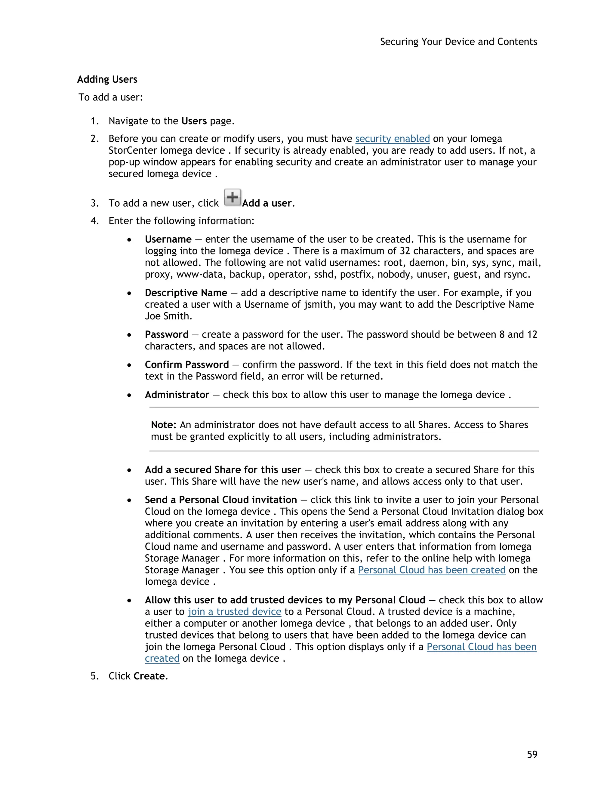 Securing Your Device and Contents
Adding Users
To add a user:
1. Navigate to the Users page.
2. Before you can create or modify users, you must have security enabled on your Iomega
StorCenter Iomega device . If security is already enabled, you are ready to add users. If not, a
pop-up window appears for enabling security and create an administrator user to manage your
secured Iomega device .
3. To add a new user, click Add a user.
4. Enter the following information:
• Username — enter the username of the user to be created. This is the username for
logging into the Iomega device . There is a maximum of 32 characters, and spaces are
not allowed. The following are not valid usernames: root, daemon, bin, sys, sync, mail,
proxy, www-data, backup, operator, sshd, postfix, nobody, unuser, guest, and rsync.
• Descriptive Name — add a descriptive name to identify the user. For example, if you
created a user with a Username of jsmith, you may want to add the Descriptive Name
Joe Smith.
• Password — create a password for the user. The password should be between 8 and 12
characters, and spaces are not allowed.
• Confirm Password — confirm the password. If the text in this field does not match the
text in the Password field, an error will be returned.
• Administrator — check this box to allow this user to manage the Iomega device .
Note: An administrator does not have default access to all Shares. Access to Shares
must be granted explicitly to all users, including administrators.
• Add a secured Share for this user — check this box to create a secured Share for this
user. This Share will have the new user's name, and allows access only to that user.
• Send a Personal Cloud invitation — click this link to invite a user to join your Personal
Cloud on the Iomega device . This opens the Send a Personal Cloud Invitation dialog box
where you create an invitation by entering a user's email address along with any
additional comments. A user then receives the invitation, which contains the Personal
Cloud name and username and password. A user enters that information from Iomega
Storage Manager . For more information on this, refer to the online help with Iomega
Storage Manager . You see this option only if a Personal Cloud has been created on the
Iomega device .
• Allow this user to add trusted devices to my Personal Cloud — check this box to allow
a user to join a trusted device to a Personal Cloud. A trusted device is a machine,
either a computer or another Iomega device , that belongs to an added user. Only
trusted devices that belong to users that have been added to the Iomega device can
join the Iomega Personal Cloud . This option displays only if a Personal Cloud has been
created on the Iomega device .
5. Click Create.
59
 