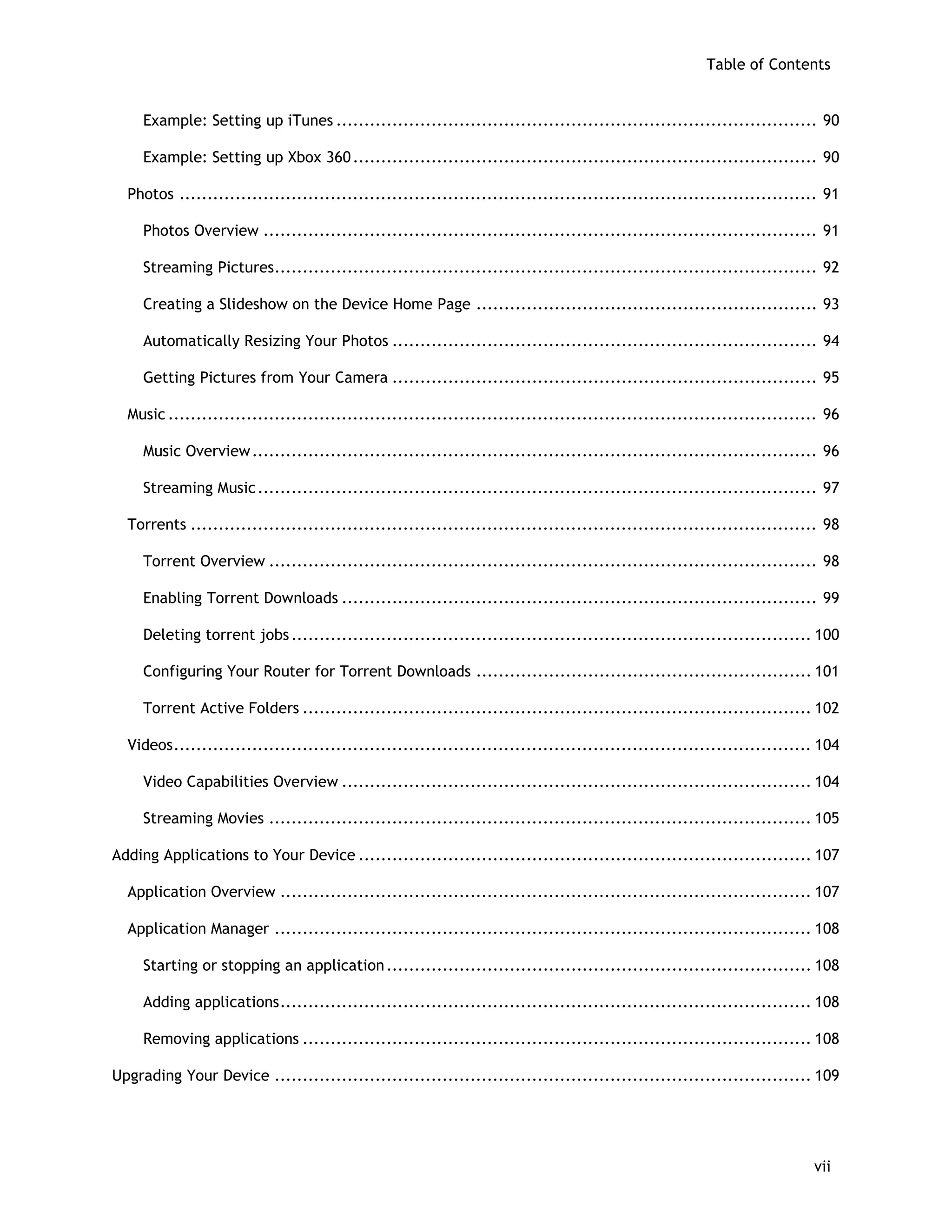 Table of Contents
Example: Setting up iTunes ...................................................................................... 90
Example: Setting up Xbox 360................................................................................... 90
Photos .................................................................................................................. 91
Photos Overview ................................................................................................... 91
Streaming Pictures................................................................................................. 92
Creating a Slideshow on the Device Home Page ............................................................. 93
Automatically Resizing Your Photos ............................................................................ 94
Getting Pictures from Your Camera ............................................................................ 95
Music .................................................................................................................... 96
Music Overview..................................................................................................... 96
Streaming Music.................................................................................................... 97
Torrents ................................................................................................................ 98
Torrent Overview .................................................................................................. 98
Enabling Torrent Downloads ..................................................................................... 99
Deleting torrent jobs............................................................................................. 100
Configuring Your Router for Torrent Downloads ............................................................ 101
Torrent Active Folders ........................................................................................... 102
Videos.................................................................................................................. 104
Video Capabilities Overview .................................................................................... 104
Streaming Movies ................................................................................................. 105
Adding Applications to Your Device ................................................................................. 107
Application Overview ............................................................................................... 107
Application Manager ................................................................................................ 108
Starting or stopping an application............................................................................ 108
Adding applications............................................................................................... 108
Removing applications ........................................................................................... 108
Upgrading Your Device ................................................................................................ 109
vii
 