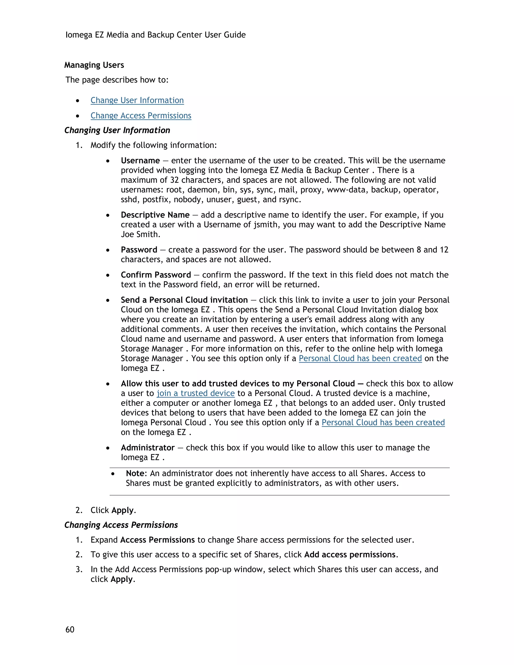 Iomega EZ Media and Backup Center User Guide
Managing Users
The page describes how to:
• Change User Information
• Change Access Permissions
Changing User Information
1. Modify the following information:
• Username — enter the username of the user to be created. This will be the username
provided when logging into the Iomega EZ Media & Backup Center . There is a
maximum of 32 characters, and spaces are not allowed. The following are not valid
usernames: root, daemon, bin, sys, sync, mail, proxy, www-data, backup, operator,
sshd, postfix, nobody, unuser, guest, and rsync.
• Descriptive Name — add a descriptive name to identify the user. For example, if you
created a user with a Username of jsmith, you may want to add the Descriptive Name
Joe Smith.
• Password — create a password for the user. The password should be between 8 and 12
characters, and spaces are not allowed.
• Confirm Password — confirm the password. If the text in this field does not match the
text in the Password field, an error will be returned.
• Send a Personal Cloud invitation — click this link to invite a user to join your Personal
Cloud on the Iomega EZ . This opens the Send a Personal Cloud Invitation dialog box
where you create an invitation by entering a user's email address along with any
additional comments. A user then receives the invitation, which contains the Personal
Cloud name and username and password. A user enters that information from Iomega
Storage Manager . For more information on this, refer to the online help with Iomega
Storage Manager . You see this option only if a Personal Cloud has been created on the
Iomega EZ .
• Allow this user to add trusted devices to my Personal Cloud — check this box to allow
a user to join a trusted device to a Personal Cloud. A trusted device is a machine,
either a computer or another Iomega EZ , that belongs to an added user. Only trusted
devices that belong to users that have been added to the Iomega EZ can join the
Iomega Personal Cloud . You see this option only if a Personal Cloud has been created
on the Iomega EZ .
• Administrator — check this box if you would like to allow this user to manage the
Iomega EZ .
• Note: An administrator does not inherently have access to all Shares. Access to
Shares must be granted explicitly to administrators, as with other users.
2. Click Apply.
Changing Access Permissions
1. Expand Access Permissions to change Share access permissions for the selected user.
2. To give this user access to a specific set of Shares, click Add access permissions.
3. In the Add Access Permissions pop-up window, select which Shares this user can access, and
click Apply.
60
 