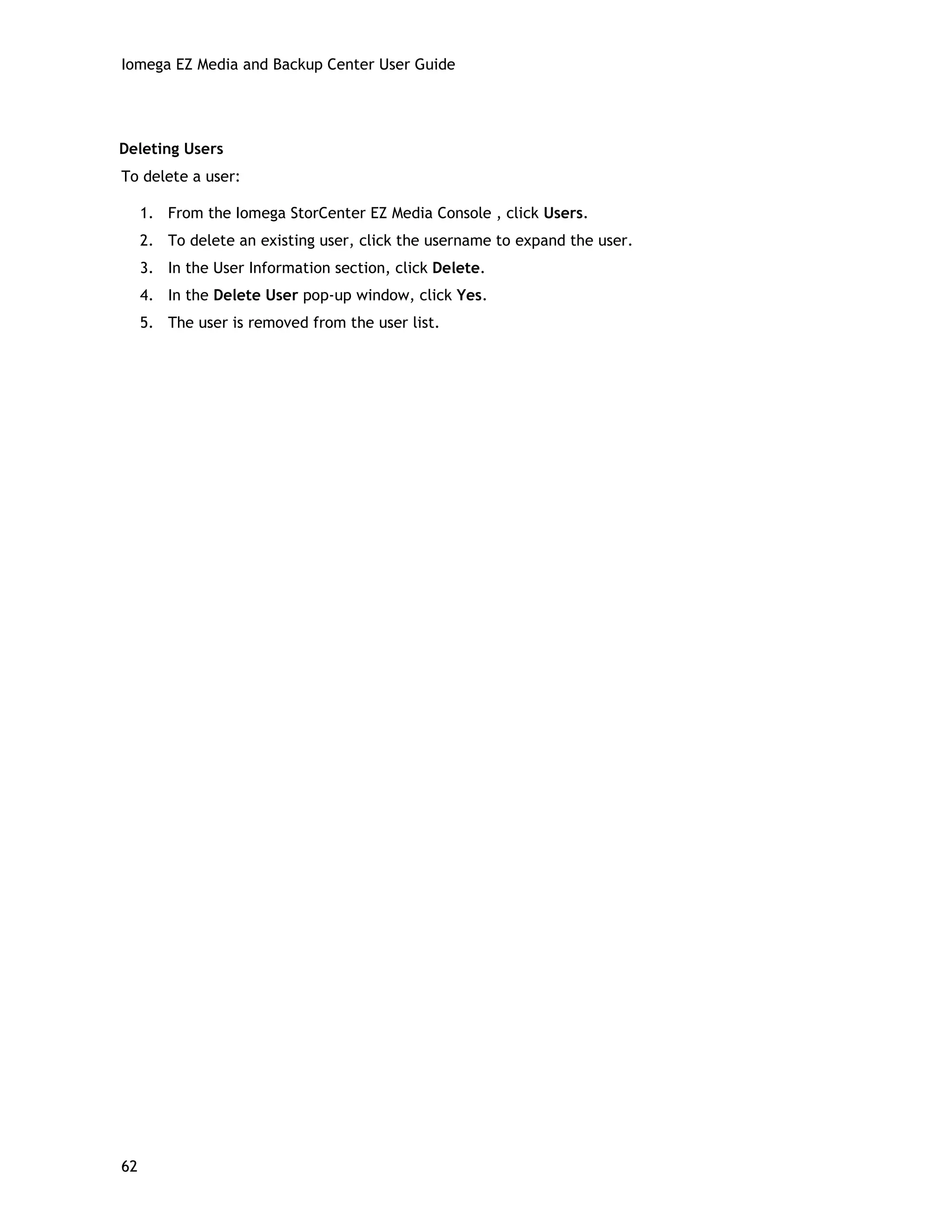 Iomega EZ Media and Backup Center User Guide
Deleting Users
To delete a user:
1. From the Iomega StorCenter EZ Media Console , click Users.
2. To delete an existing user, click the username to expand the user.
3. In the User Information section, click Delete.
4. In the Delete User pop-up window, click Yes.
5. The user is removed from the user list.
62
 