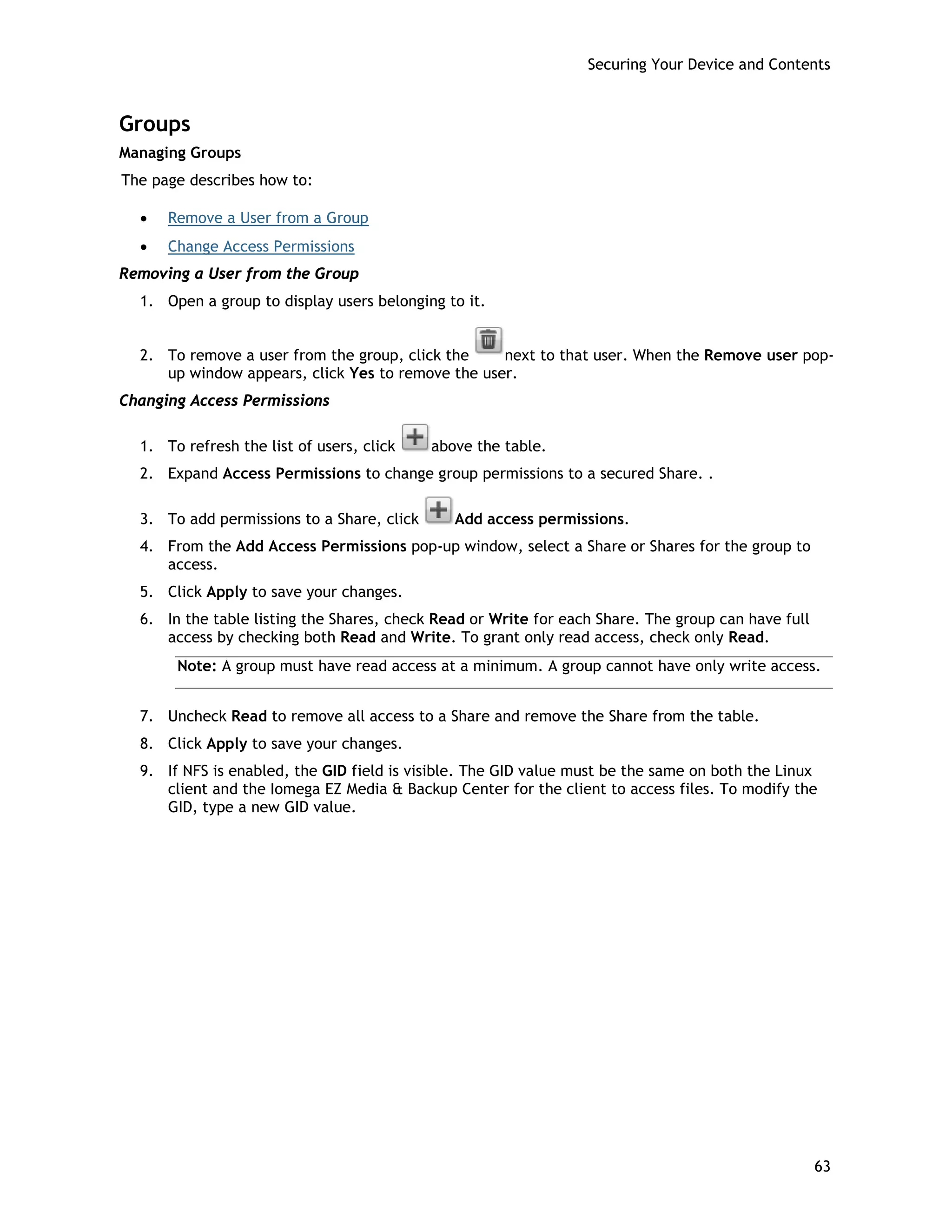 Securing Your Device and Contents
Groups
Managing Groups
The page describes how to:
• Remove a User from a Group
• Change Access Permissions
Removing a User from the Group
1. Open a group to display users belonging to it.
2. To remove a user from the group, click the next to that user. When the Remove user pop-
up window appears, click Yes to remove the user.
Changing Access Permissions
1. To refresh the list of users, click above the table.
2. Expand Access Permissions to change group permissions to a secured Share. .
3. To add permissions to a Share, click Add access permissions.
4. From the Add Access Permissions pop-up window, select a Share or Shares for the group to
access.
5. Click Apply to save your changes.
6. In the table listing the Shares, check Read or Write for each Share. The group can have full
access by checking both Read and Write. To grant only read access, check only Read.
Note: A group must have read access at a minimum. A group cannot have only write access.
7. Uncheck Read to remove all access to a Share and remove the Share from the table.
8. Click Apply to save your changes.
9. If NFS is enabled, the GID field is visible. The GID value must be the same on both the Linux
client and the Iomega EZ Media & Backup Center for the client to access files. To modify the
GID, type a new GID value.
63
 