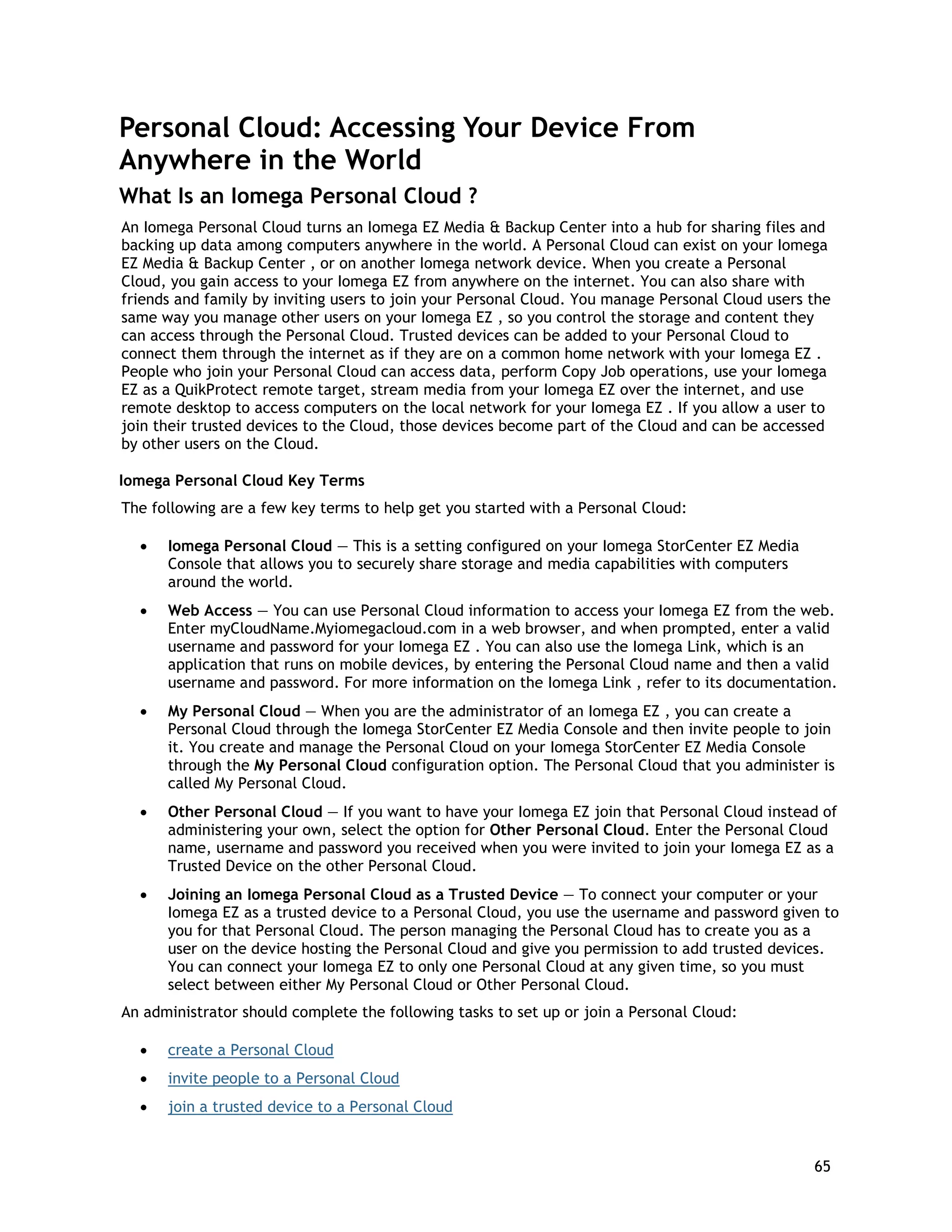 Personal Cloud: Accessing Your Device From
Anywhere in the World
What Is an Iomega Personal Cloud ?
An Iomega Personal Cloud turns an Iomega EZ Media & Backup Center into a hub for sharing files and
backing up data among computers anywhere in the world. A Personal Cloud can exist on your Iomega
EZ Media & Backup Center , or on another Iomega network device. When you create a Personal
Cloud, you gain access to your Iomega EZ from anywhere on the internet. You can also share with
friends and family by inviting users to join your Personal Cloud. You manage Personal Cloud users the
same way you manage other users on your Iomega EZ , so you control the storage and content they
can access through the Personal Cloud. Trusted devices can be added to your Personal Cloud to
connect them through the internet as if they are on a common home network with your Iomega EZ .
People who join your Personal Cloud can access data, perform Copy Job operations, use your Iomega
EZ as a QuikProtect remote target, stream media from your Iomega EZ over the internet, and use
remote desktop to access computers on the local network for your Iomega EZ . If you allow a user to
join their trusted devices to the Cloud, those devices become part of the Cloud and can be accessed
by other users on the Cloud.
Iomega Personal Cloud Key Terms
The following are a few key terms to help get you started with a Personal Cloud:
• Iomega Personal Cloud — This is a setting configured on your Iomega StorCenter EZ Media
Console that allows you to securely share storage and media capabilities with computers
around the world.
• Web Access — You can use Personal Cloud information to access your Iomega EZ from the web.
Enter myCloudName.Myiomegacloud.com in a web browser, and when prompted, enter a valid
username and password for your Iomega EZ . You can also use the Iomega Link, which is an
application that runs on mobile devices, by entering the Personal Cloud name and then a valid
username and password. For more information on the Iomega Link , refer to its documentation.
• My Personal Cloud — When you are the administrator of an Iomega EZ , you can create a
Personal Cloud through the Iomega StorCenter EZ Media Console and then invite people to join
it. You create and manage the Personal Cloud on your Iomega StorCenter EZ Media Console
through the My Personal Cloud configuration option. The Personal Cloud that you administer is
called My Personal Cloud.
• Other Personal Cloud — If you want to have your Iomega EZ join that Personal Cloud instead of
administering your own, select the option for Other Personal Cloud. Enter the Personal Cloud
name, username and password you received when you were invited to join your Iomega EZ as a
Trusted Device on the other Personal Cloud.
• Joining an Iomega Personal Cloud as a Trusted Device — To connect your computer or your
Iomega EZ as a trusted device to a Personal Cloud, you use the username and password given to
you for that Personal Cloud. The person managing the Personal Cloud has to create you as a
user on the device hosting the Personal Cloud and give you permission to add trusted devices.
You can connect your Iomega EZ to only one Personal Cloud at any given time, so you must
select between either My Personal Cloud or Other Personal Cloud.
An administrator should complete the following tasks to set up or join a Personal Cloud:
• create a Personal Cloud
• invite people to a Personal Cloud
• join a trusted device to a Personal Cloud
65
 