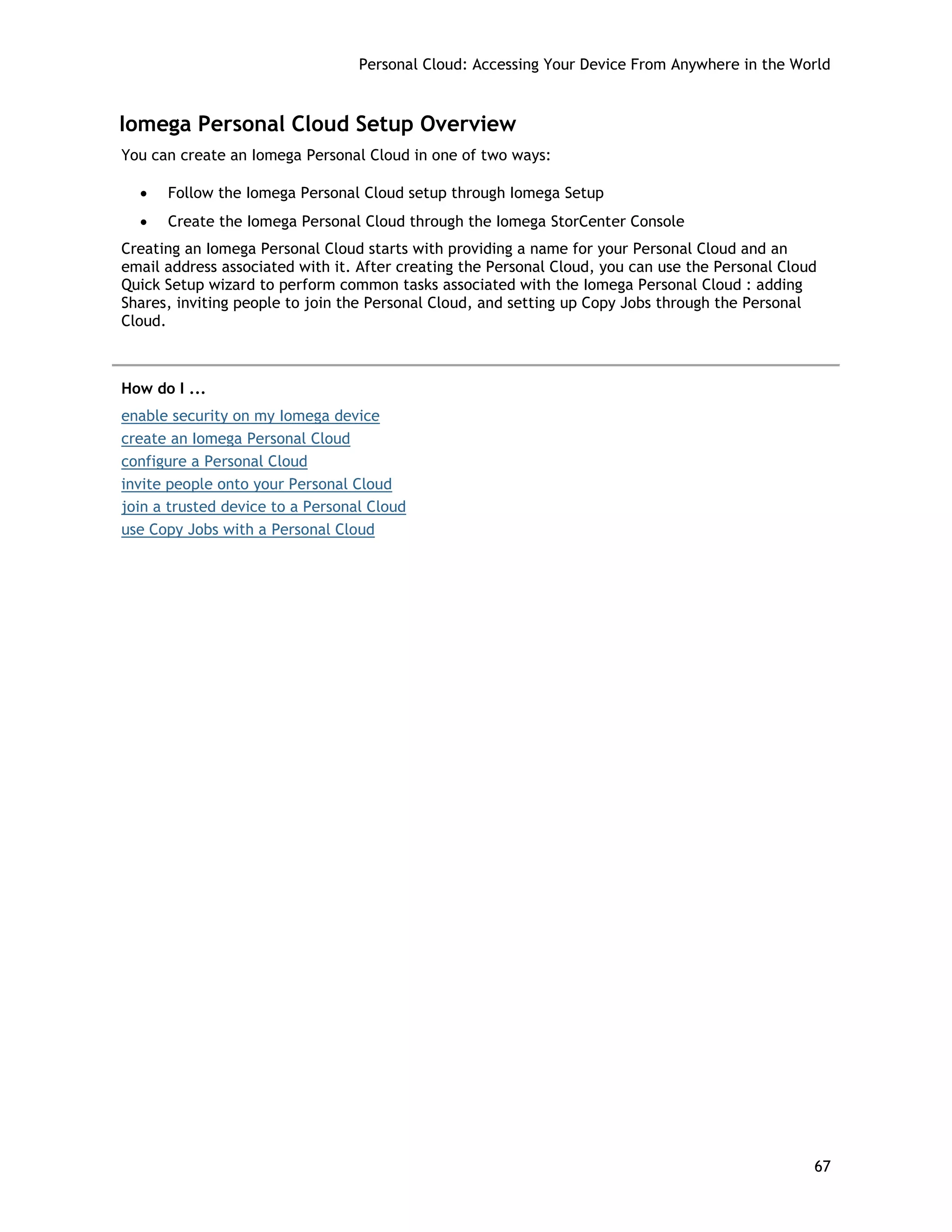 Personal Cloud: Accessing Your Device From Anywhere in the World
Iomega Personal Cloud Setup Overview
You can create an Iomega Personal Cloud in one of two ways:
• Follow the Iomega Personal Cloud setup through Iomega Setup
• Create the Iomega Personal Cloud through the Iomega StorCenter Console
Creating an Iomega Personal Cloud starts with providing a name for your Personal Cloud and an
email address associated with it. After creating the Personal Cloud, you can use the Personal Cloud
Quick Setup wizard to perform common tasks associated with the Iomega Personal Cloud : adding
Shares, inviting people to join the Personal Cloud, and setting up Copy Jobs through the Personal
Cloud.
How do I ...
enable security on my Iomega device
create an Iomega Personal Cloud
configure a Personal Cloud
invite people onto your Personal Cloud
join a trusted device to a Personal Cloud
use Copy Jobs with a Personal Cloud
67
 