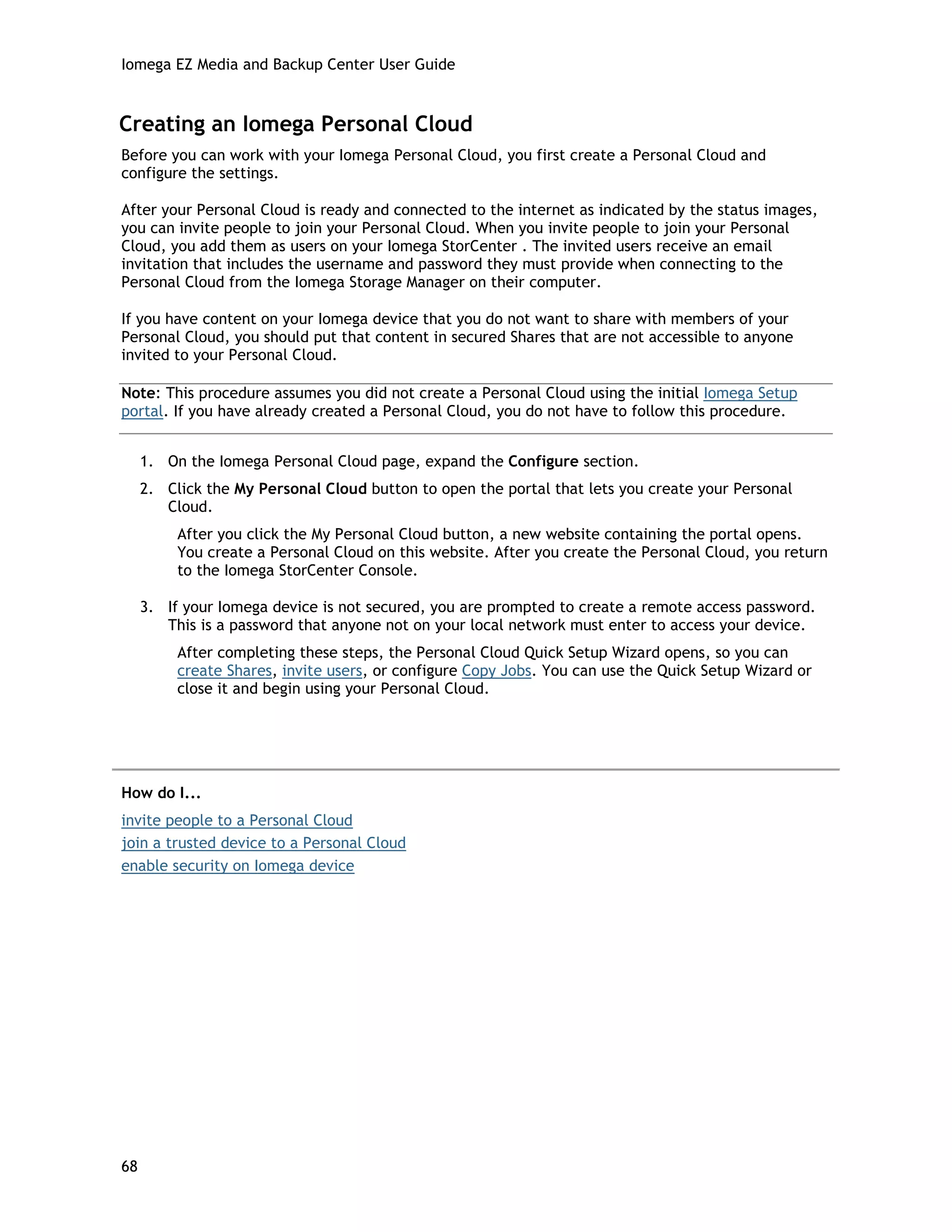 Iomega EZ Media and Backup Center User Guide
Creating an Iomega Personal Cloud
Before you can work with your Iomega Personal Cloud, you first create a Personal Cloud and
configure the settings.
After your Personal Cloud is ready and connected to the internet as indicated by the status images,
you can invite people to join your Personal Cloud. When you invite people to join your Personal
Cloud, you add them as users on your Iomega StorCenter . The invited users receive an email
invitation that includes the username and password they must provide when connecting to the
Personal Cloud from the Iomega Storage Manager on their computer.
If you have content on your Iomega device that you do not want to share with members of your
Personal Cloud, you should put that content in secured Shares that are not accessible to anyone
invited to your Personal Cloud.
Note: This procedure assumes you did not create a Personal Cloud using the initial Iomega Setup
portal. If you have already created a Personal Cloud, you do not have to follow this procedure.
1. On the Iomega Personal Cloud page, expand the Configure section.
2. Click the My Personal Cloud button to open the portal that lets you create your Personal
Cloud.
After you click the My Personal Cloud button, a new website containing the portal opens.
You create a Personal Cloud on this website. After you create the Personal Cloud, you return
to the Iomega StorCenter Console.
3. If your Iomega device is not secured, you are prompted to create a remote access password.
This is a password that anyone not on your local network must enter to access your device.
After completing these steps, the Personal Cloud Quick Setup Wizard opens, so you can
create Shares, invite users, or configure Copy Jobs. You can use the Quick Setup Wizard or
close it and begin using your Personal Cloud.
How do I...
invite people to a Personal Cloud
join a trusted device to a Personal Cloud
enable security on Iomega device
68
 