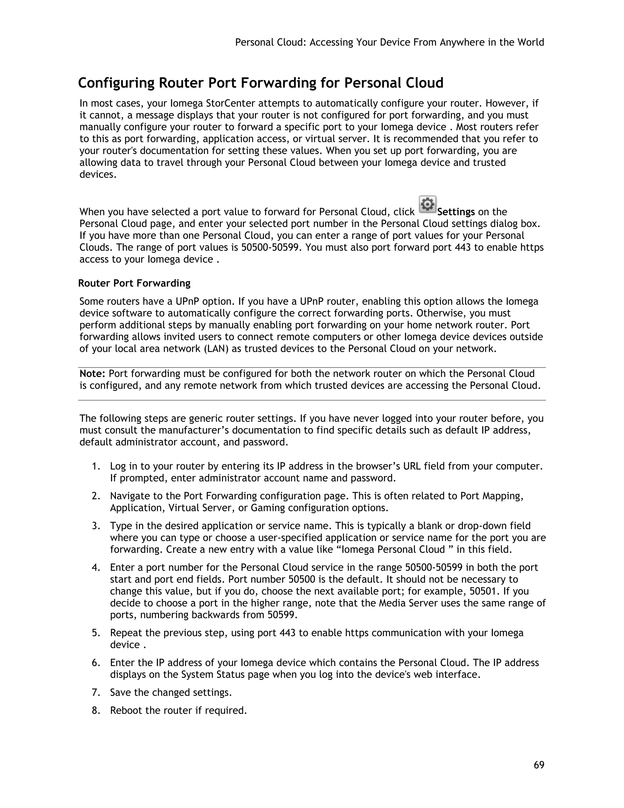 Personal Cloud: Accessing Your Device From Anywhere in the World
Configuring Router Port Forwarding for Personal Cloud
In most cases, your Iomega StorCenter attempts to automatically configure your router. However, if
it cannot, a message displays that your router is not configured for port forwarding, and you must
manually configure your router to forward a specific port to your Iomega device . Most routers refer
to this as port forwarding, application access, or virtual server. It is recommended that you refer to
your router's documentation for setting these values. When you set up port forwarding, you are
allowing data to travel through your Personal Cloud between your Iomega device and trusted
devices.
When you have selected a port value to forward for Personal Cloud, click Settings on the
Personal Cloud page, and enter your selected port number in the Personal Cloud settings dialog box.
If you have more than one Personal Cloud, you can enter a range of port values for your Personal
Clouds. The range of port values is 50500-50599. You must also port forward port 443 to enable https
access to your Iomega device .
Router Port Forwarding
Some routers have a UPnP option. If you have a UPnP router, enabling this option allows the Iomega
device software to automatically configure the correct forwarding ports. Otherwise, you must
perform additional steps by manually enabling port forwarding on your home network router. Port
forwarding allows invited users to connect remote computers or other Iomega device devices outside
of your local area network (LAN) as trusted devices to the Personal Cloud on your network.
Note: Port forwarding must be configured for both the network router on which the Personal Cloud
is configured, and any remote network from which trusted devices are accessing the Personal Cloud.
The following steps are generic router settings. If you have never logged into your router before, you
must consult the manufacturer’s documentation to find specific details such as default IP address,
default administrator account, and password.
1. Log in to your router by entering its IP address in the browser’s URL field from your computer.
If prompted, enter administrator account name and password.
2. Navigate to the Port Forwarding configuration page. This is often related to Port Mapping,
Application, Virtual Server, or Gaming configuration options.
3. Type in the desired application or service name. This is typically a blank or drop-down field
where you can type or choose a user-specified application or service name for the port you are
forwarding. Create a new entry with a value like “Iomega Personal Cloud ” in this field.
4. Enter a port number for the Personal Cloud service in the range 50500-50599 in both the port
start and port end fields. Port number 50500 is the default. It should not be necessary to
change this value, but if you do, choose the next available port; for example, 50501. If you
decide to choose a port in the higher range, note that the Media Server uses the same range of
ports, numbering backwards from 50599.
5. Repeat the previous step, using port 443 to enable https communication with your Iomega
device .
6. Enter the IP address of your Iomega device which contains the Personal Cloud. The IP address
displays on the System Status page when you log into the device's web interface.
7. Save the changed settings.
8. Reboot the router if required.
69
 