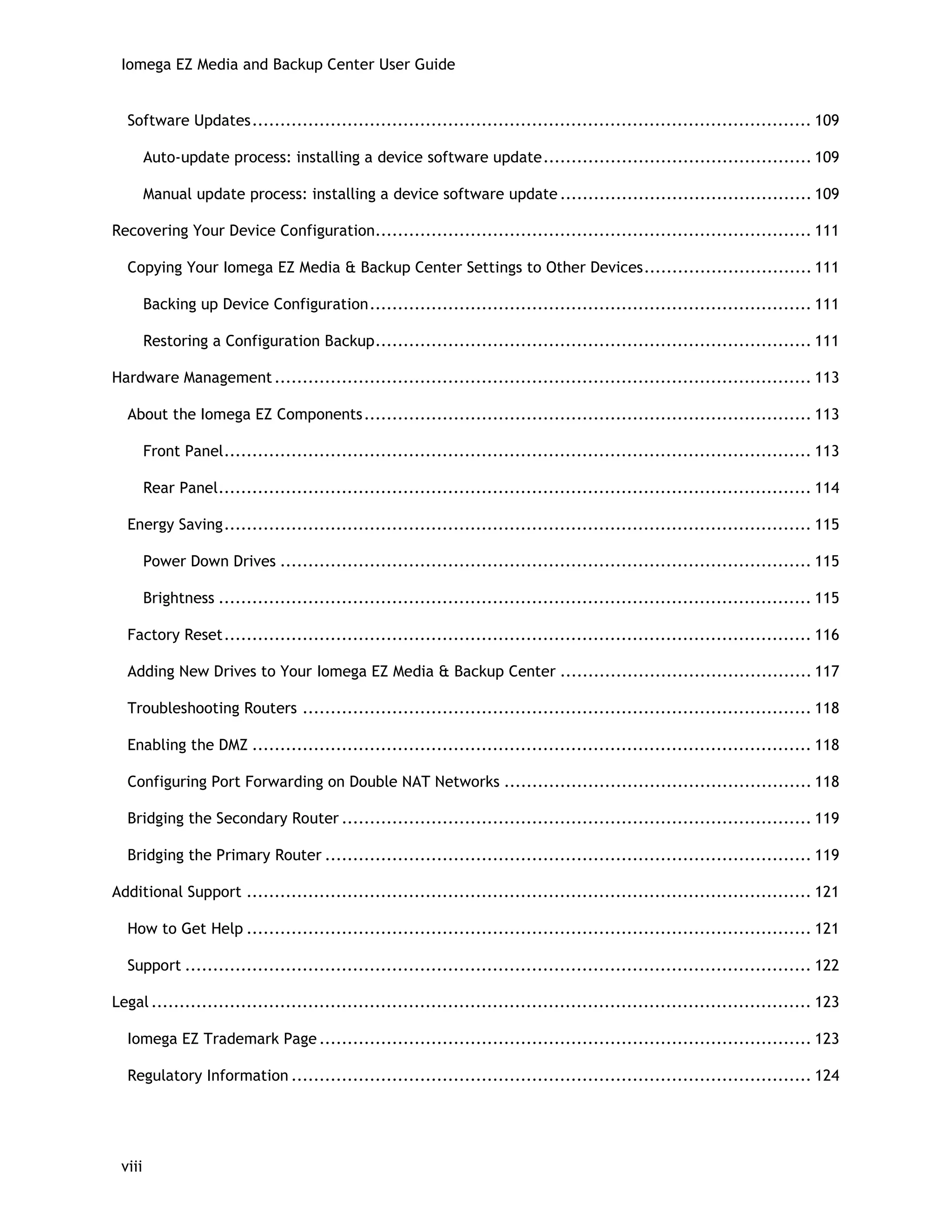 Iomega EZ Media and Backup Center User Guide
Software Updates.................................................................................................... 109
Auto-update process: installing a device software update................................................ 109
Manual update process: installing a device software update ............................................. 109
Recovering Your Device Configuration.............................................................................. 111
Copying Your Iomega EZ Media & Backup Center Settings to Other Devices.............................. 111
Backing up Device Configuration............................................................................... 111
Restoring a Configuration Backup.............................................................................. 111
Hardware Management................................................................................................ 113
About the Iomega EZ Components................................................................................ 113
Front Panel......................................................................................................... 113
Rear Panel.......................................................................................................... 114
Energy Saving......................................................................................................... 115
Power Down Drives ............................................................................................... 115
Brightness .......................................................................................................... 115
Factory Reset......................................................................................................... 116
Adding New Drives to Your Iomega EZ Media & Backup Center ............................................. 117
Troubleshooting Routers ........................................................................................... 118
Enabling the DMZ .................................................................................................... 118
Configuring Port Forwarding on Double NAT Networks ....................................................... 118
Bridging the Secondary Router .................................................................................... 119
Bridging the Primary Router ....................................................................................... 119
Additional Support ..................................................................................................... 121
How to Get Help ..................................................................................................... 121
Support ................................................................................................................ 122
Legal ...................................................................................................................... 123
Iomega EZ Trademark Page ........................................................................................ 123
Regulatory Information ............................................................................................. 124
viii
 