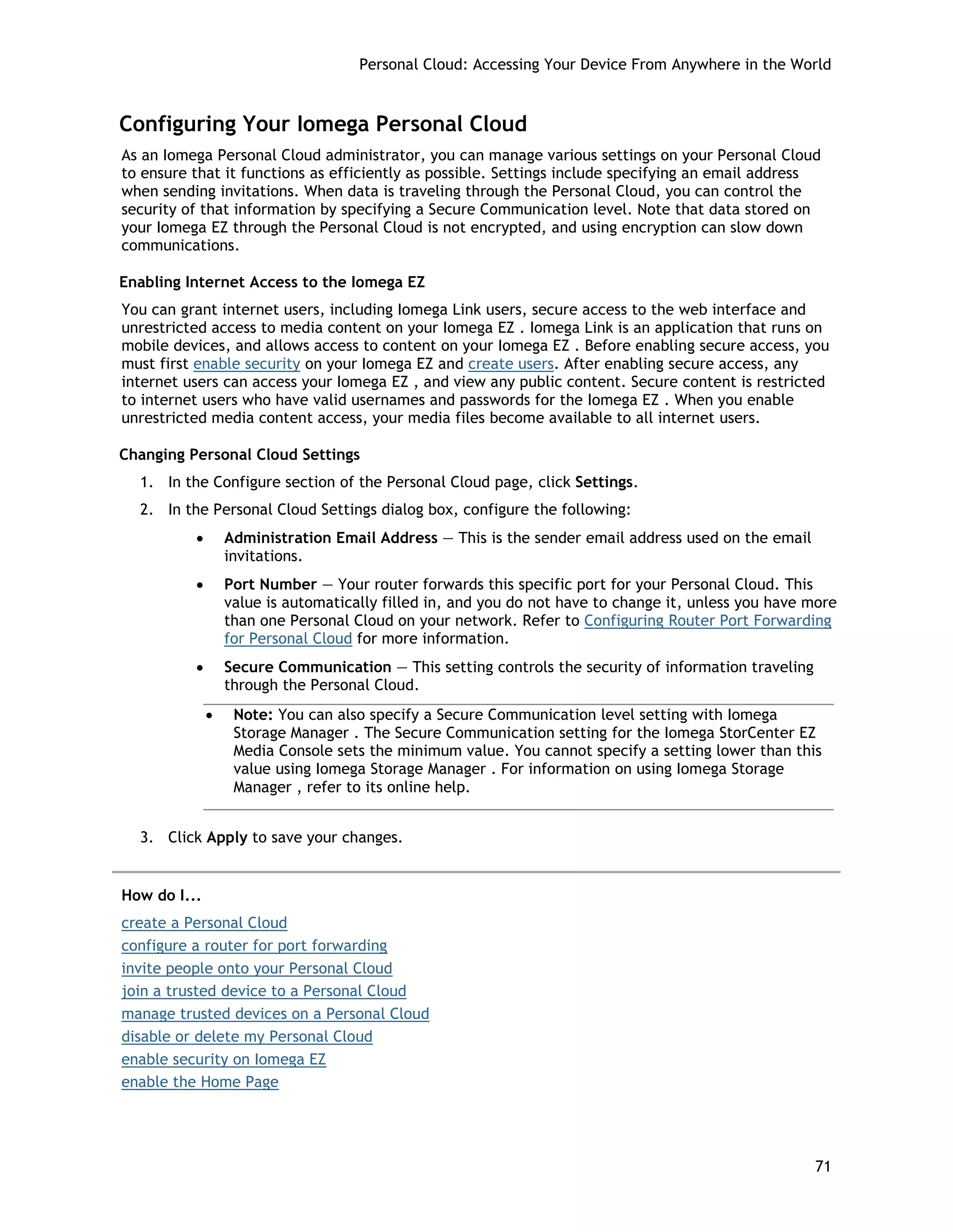 Personal Cloud: Accessing Your Device From Anywhere in the World
Configuring Your Iomega Personal Cloud
As an Iomega Personal Cloud administrator, you can manage various settings on your Personal Cloud
to ensure that it functions as efficiently as possible. Settings include specifying an email address
when sending invitations. When data is traveling through the Personal Cloud, you can control the
security of that information by specifying a Secure Communication level. Note that data stored on
your Iomega EZ through the Personal Cloud is not encrypted, and using encryption can slow down
communications.
Enabling Internet Access to the Iomega EZ
You can grant internet users, including Iomega Link users, secure access to the web interface and
unrestricted access to media content on your Iomega EZ . Iomega Link is an application that runs on
mobile devices, and allows access to content on your Iomega EZ . Before enabling secure access, you
must first enable security on your Iomega EZ and create users. After enabling secure access, any
internet users can access your Iomega EZ , and view any public content. Secure content is restricted
to internet users who have valid usernames and passwords for the Iomega EZ . When you enable
unrestricted media content access, your media files become available to all internet users.
Changing Personal Cloud Settings
1. In the Configure section of the Personal Cloud page, click Settings.
2. In the Personal Cloud Settings dialog box, configure the following:
• Administration Email Address — This is the sender email address used on the email
invitations.
• Port Number — Your router forwards this specific port for your Personal Cloud. This
value is automatically filled in, and you do not have to change it, unless you have more
than one Personal Cloud on your network. Refer to Configuring Router Port Forwarding
for Personal Cloud for more information.
• Secure Communication — This setting controls the security of information traveling
through the Personal Cloud.
• Note: You can also specify a Secure Communication level setting with Iomega
Storage Manager . The Secure Communication setting for the Iomega StorCenter EZ
Media Console sets the minimum value. You cannot specify a setting lower than this
value using Iomega Storage Manager . For information on using Iomega Storage
Manager , refer to its online help.
3. Click Apply to save your changes.
How do I...
create a Personal Cloud
configure a router for port forwarding
invite people onto your Personal Cloud
join a trusted device to a Personal Cloud
manage trusted devices on a Personal Cloud
disable or delete my Personal Cloud
enable security on Iomega EZ
enable the Home Page
71
 