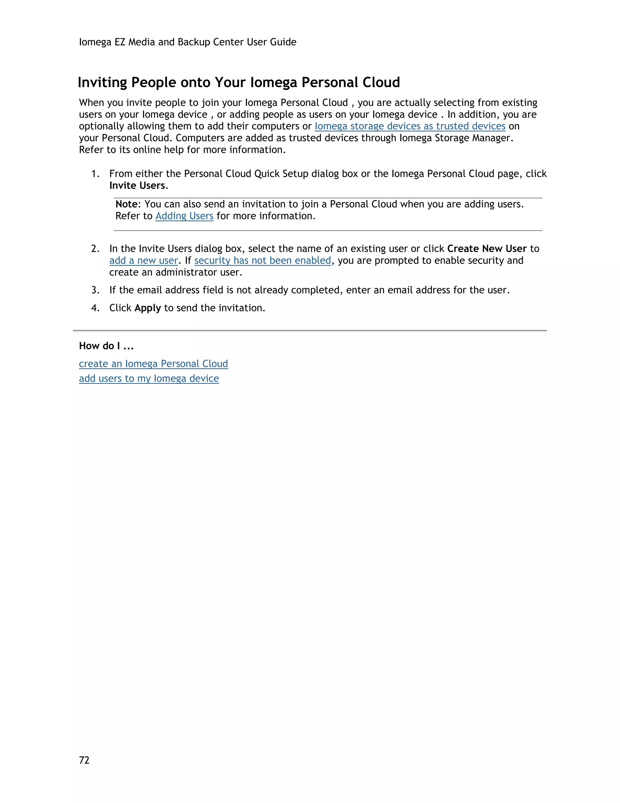 Iomega EZ Media and Backup Center User Guide
Inviting People onto Your Iomega Personal Cloud
When you invite people to join your Iomega Personal Cloud , you are actually selecting from existing
users on your Iomega device , or adding people as users on your Iomega device . In addition, you are
optionally allowing them to add their computers or Iomega storage devices as trusted devices on
your Personal Cloud. Computers are added as trusted devices through Iomega Storage Manager.
Refer to its online help for more information.
1. From either the Personal Cloud Quick Setup dialog box or the Iomega Personal Cloud page, click
Invite Users.
Note: You can also send an invitation to join a Personal Cloud when you are adding users.
Refer to Adding Users for more information.
2. In the Invite Users dialog box, select the name of an existing user or click Create New User to
add a new user. If security has not been enabled, you are prompted to enable security and
create an administrator user.
3. If the email address field is not already completed, enter an email address for the user.
4. Click Apply to send the invitation.
How do I ...
create an Iomega Personal Cloud
add users to my Iomega device
72
 