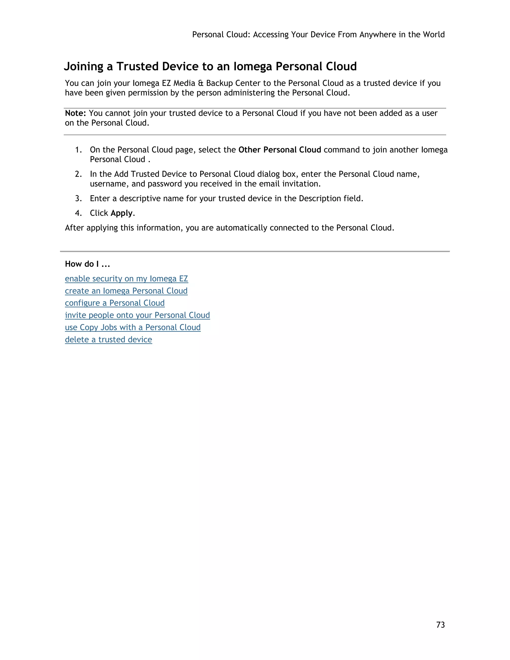 Personal Cloud: Accessing Your Device From Anywhere in the World
Joining a Trusted Device to an Iomega Personal Cloud
You can join your Iomega EZ Media & Backup Center to the Personal Cloud as a trusted device if you
have been given permission by the person administering the Personal Cloud.
Note: You cannot join your trusted device to a Personal Cloud if you have not been added as a user
on the Personal Cloud.
1. On the Personal Cloud page, select the Other Personal Cloud command to join another Iomega
Personal Cloud .
2. In the Add Trusted Device to Personal Cloud dialog box, enter the Personal Cloud name,
username, and password you received in the email invitation.
3. Enter a descriptive name for your trusted device in the Description field.
4. Click Apply.
After applying this information, you are automatically connected to the Personal Cloud.
How do I ...
enable security on my Iomega EZ
create an Iomega Personal Cloud
configure a Personal Cloud
invite people onto your Personal Cloud
use Copy Jobs with a Personal Cloud
delete a trusted device
73
 