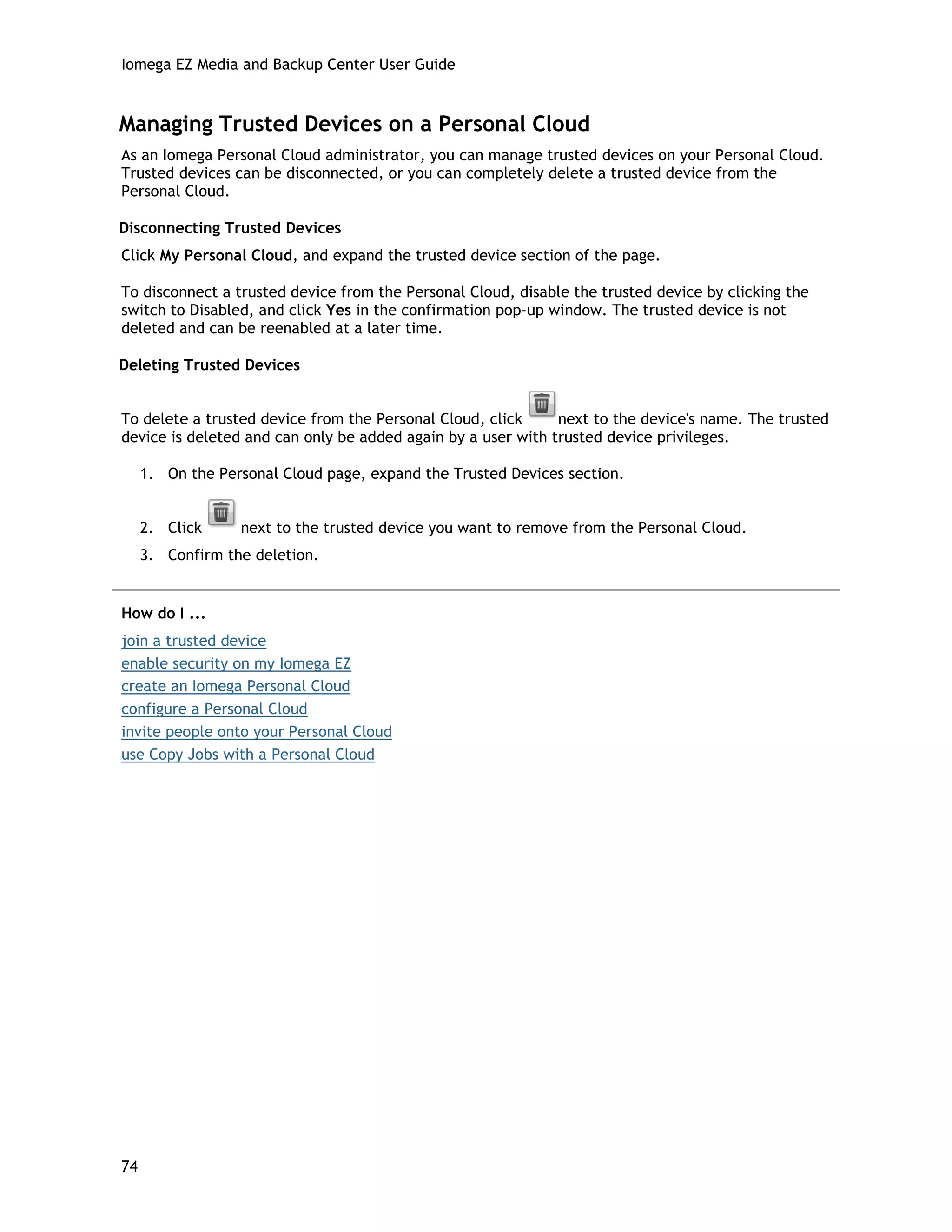 Iomega EZ Media and Backup Center User Guide
Managing Trusted Devices on a Personal Cloud
As an Iomega Personal Cloud administrator, you can manage trusted devices on your Personal Cloud.
Trusted devices can be disconnected, or you can completely delete a trusted device from the
Personal Cloud.
Disconnecting Trusted Devices
Click My Personal Cloud, and expand the trusted device section of the page.
To disconnect a trusted device from the Personal Cloud, disable the trusted device by clicking the
switch to Disabled, and click Yes in the confirmation pop-up window. The trusted device is not
deleted and can be reenabled at a later time.
Deleting Trusted Devices
To delete a trusted device from the Personal Cloud, click next to the device's name. The trusted
device is deleted and can only be added again by a user with trusted device privileges.
1. On the Personal Cloud page, expand the Trusted Devices section.
2. Click next to the trusted device you want to remove from the Personal Cloud.
3. Confirm the deletion.
How do I ...
join a trusted device
enable security on my Iomega EZ
create an Iomega Personal Cloud
configure a Personal Cloud
invite people onto your Personal Cloud
use Copy Jobs with a Personal Cloud
74
 
