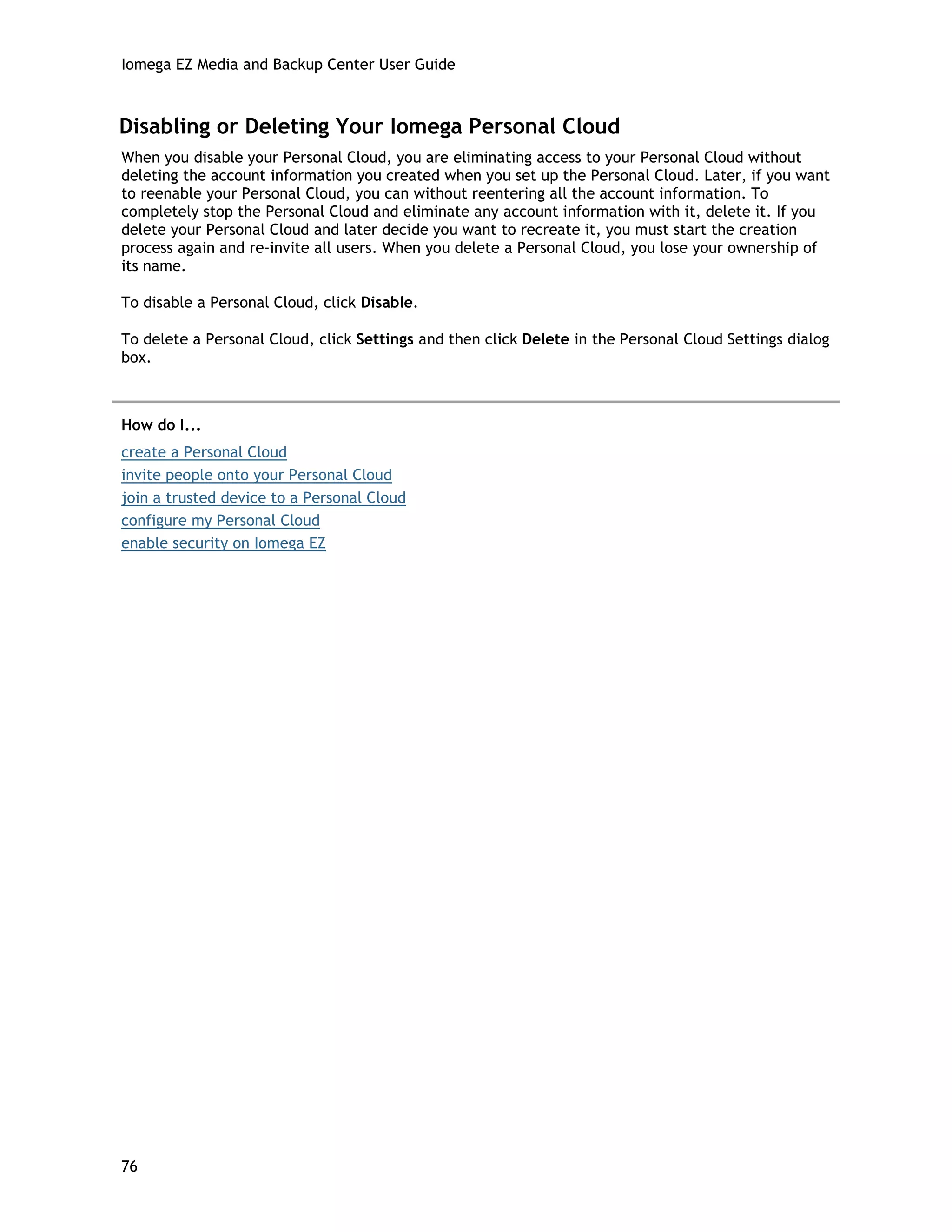 Iomega EZ Media and Backup Center User Guide
Disabling or Deleting Your Iomega Personal Cloud
When you disable your Personal Cloud, you are eliminating access to your Personal Cloud without
deleting the account information you created when you set up the Personal Cloud. Later, if you want
to reenable your Personal Cloud, you can without reentering all the account information. To
completely stop the Personal Cloud and eliminate any account information with it, delete it. If you
delete your Personal Cloud and later decide you want to recreate it, you must start the creation
process again and re-invite all users. When you delete a Personal Cloud, you lose your ownership of
its name.
To disable a Personal Cloud, click Disable.
To delete a Personal Cloud, click Settings and then click Delete in the Personal Cloud Settings dialog
box.
How do I...
create a Personal Cloud
invite people onto your Personal Cloud
join a trusted device to a Personal Cloud
configure my Personal Cloud
enable security on Iomega EZ
76
 
