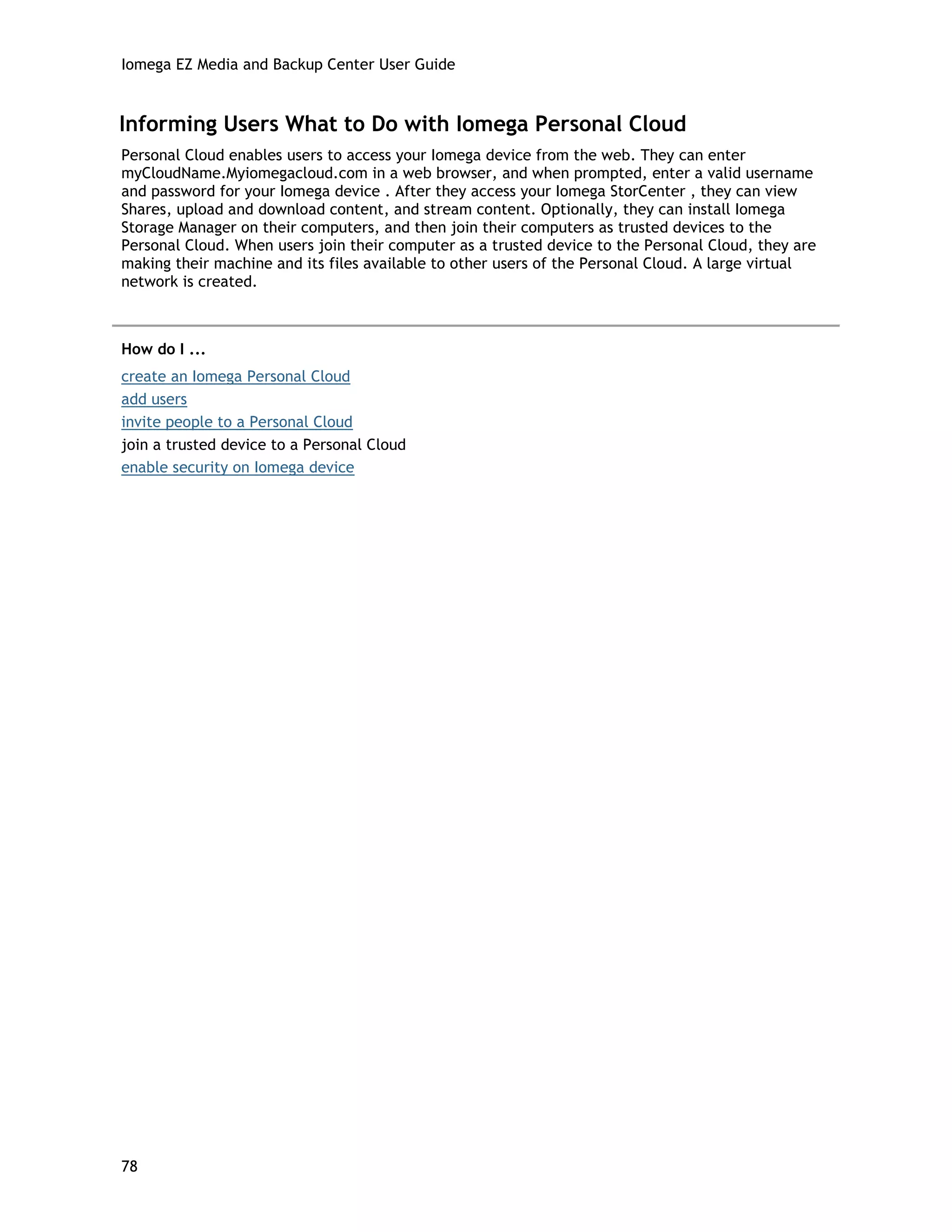 Iomega EZ Media and Backup Center User Guide
Informing Users What to Do with Iomega Personal Cloud
Personal Cloud enables users to access your Iomega device from the web. They can enter
myCloudName.Myiomegacloud.com in a web browser, and when prompted, enter a valid username
and password for your Iomega device . After they access your Iomega StorCenter , they can view
Shares, upload and download content, and stream content. Optionally, they can install Iomega
Storage Manager on their computers, and then join their computers as trusted devices to the
Personal Cloud. When users join their computer as a trusted device to the Personal Cloud, they are
making their machine and its files available to other users of the Personal Cloud. A large virtual
network is created.
How do I ...
create an Iomega Personal Cloud
add users
invite people to a Personal Cloud
join a trusted device to a Personal Cloud
enable security on Iomega device
78
 