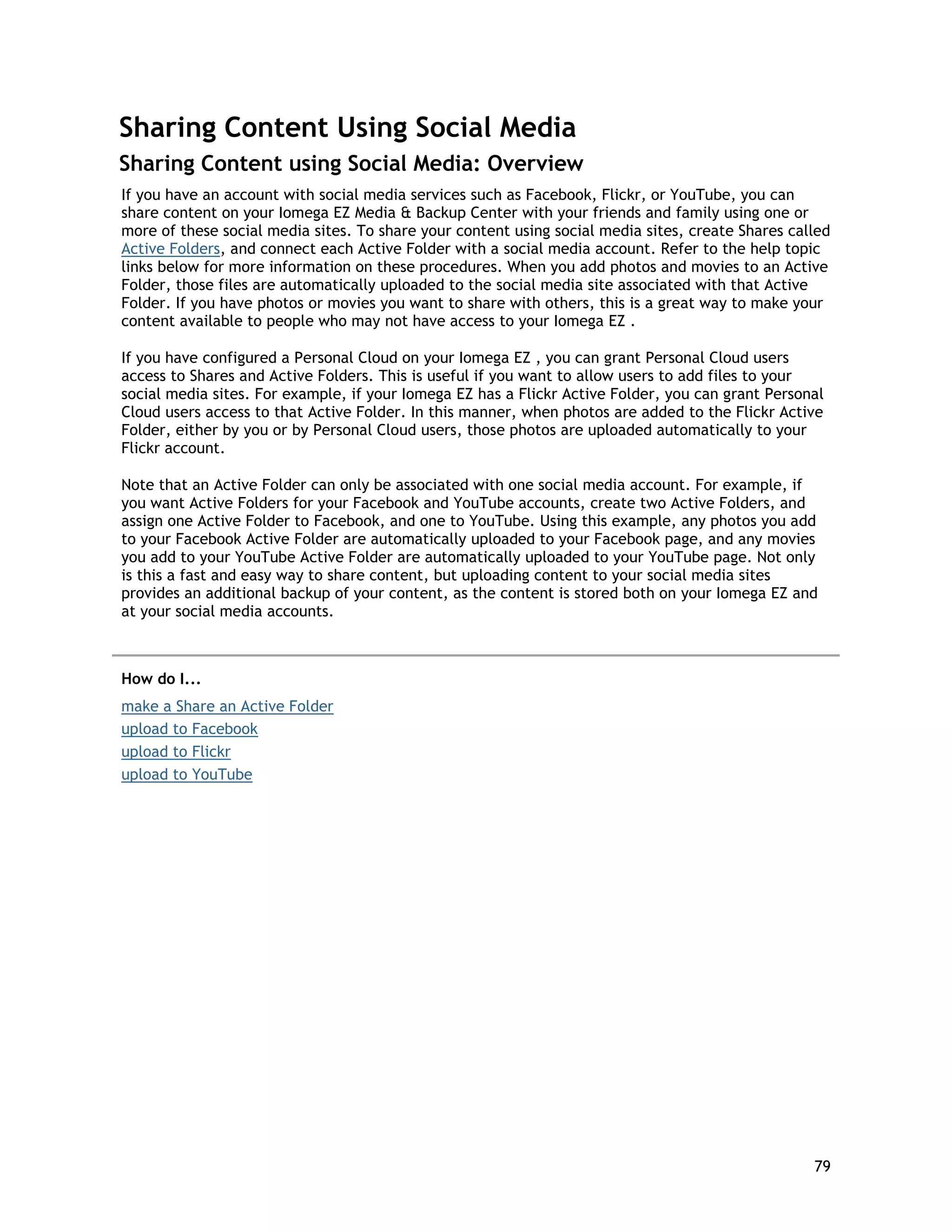 Sharing Content Using Social Media
Sharing Content using Social Media: Overview
If you have an account with social media services such as Facebook, Flickr, or YouTube, you can
share content on your Iomega EZ Media & Backup Center with your friends and family using one or
more of these social media sites. To share your content using social media sites, create Shares called
Active Folders, and connect each Active Folder with a social media account. Refer to the help topic
links below for more information on these procedures. When you add photos and movies to an Active
Folder, those files are automatically uploaded to the social media site associated with that Active
Folder. If you have photos or movies you want to share with others, this is a great way to make your
content available to people who may not have access to your Iomega EZ .
If you have configured a Personal Cloud on your Iomega EZ , you can grant Personal Cloud users
access to Shares and Active Folders. This is useful if you want to allow users to add files to your
social media sites. For example, if your Iomega EZ has a Flickr Active Folder, you can grant Personal
Cloud users access to that Active Folder. In this manner, when photos are added to the Flickr Active
Folder, either by you or by Personal Cloud users, those photos are uploaded automatically to your
Flickr account.
Note that an Active Folder can only be associated with one social media account. For example, if
you want Active Folders for your Facebook and YouTube accounts, create two Active Folders, and
assign one Active Folder to Facebook, and one to YouTube. Using this example, any photos you add
to your Facebook Active Folder are automatically uploaded to your Facebook page, and any movies
you add to your YouTube Active Folder are automatically uploaded to your YouTube page. Not only
is this a fast and easy way to share content, but uploading content to your social media sites
provides an additional backup of your content, as the content is stored both on your Iomega EZ and
at your social media accounts.
How do I...
make a Share an Active Folder
upload to Facebook
upload to Flickr
upload to YouTube
79
 