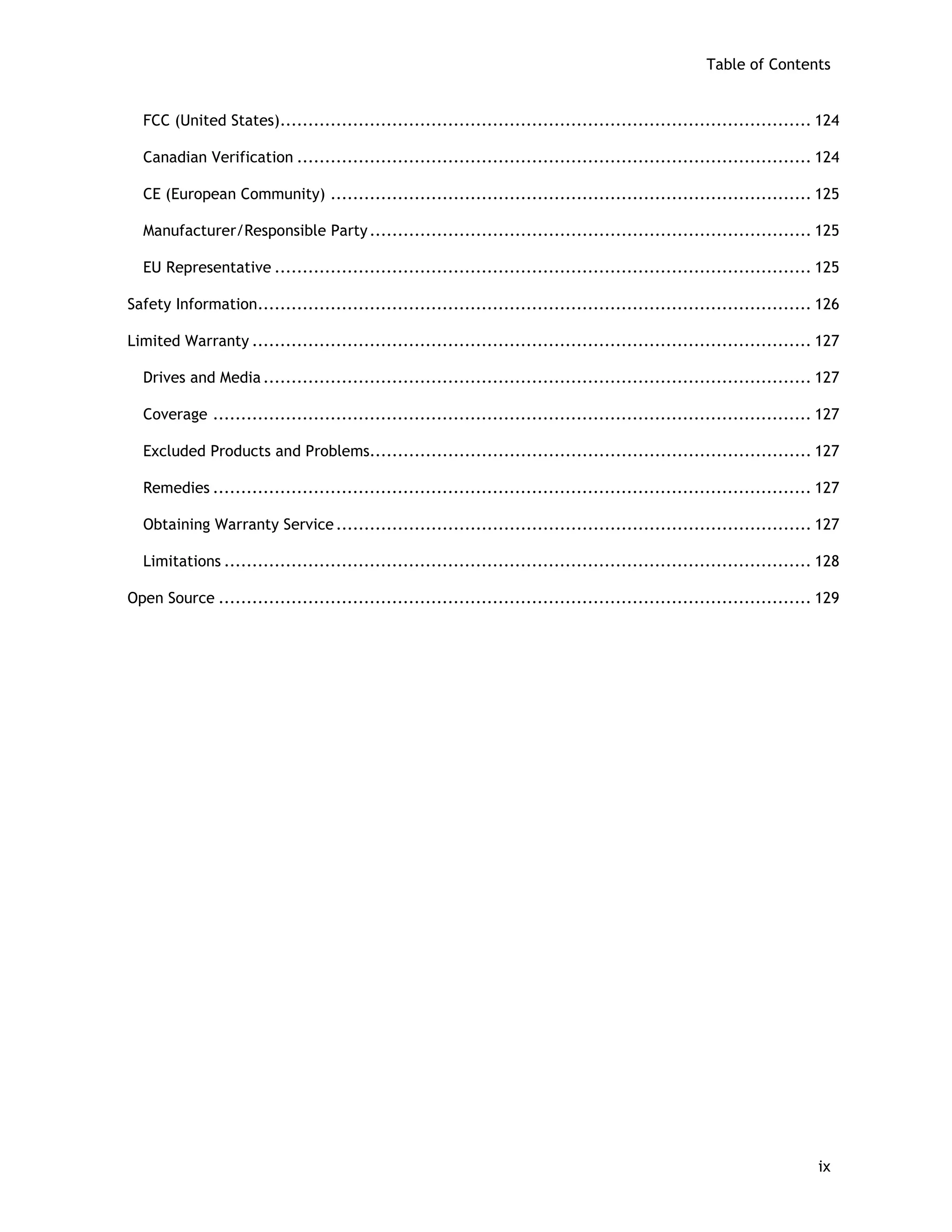 Table of Contents
FCC (United States)............................................................................................... 124
Canadian Verification ............................................................................................ 124
CE (European Community) ...................................................................................... 125
Manufacturer/Responsible Party............................................................................... 125
EU Representative ................................................................................................ 125
Safety Information................................................................................................... 126
Limited Warranty .................................................................................................... 127
Drives and Media .................................................................................................. 127
Coverage ........................................................................................................... 127
Excluded Products and Problems............................................................................... 127
Remedies ........................................................................................................... 127
Obtaining Warranty Service..................................................................................... 127
Limitations ......................................................................................................... 128
Open Source .......................................................................................................... 129
ix
 