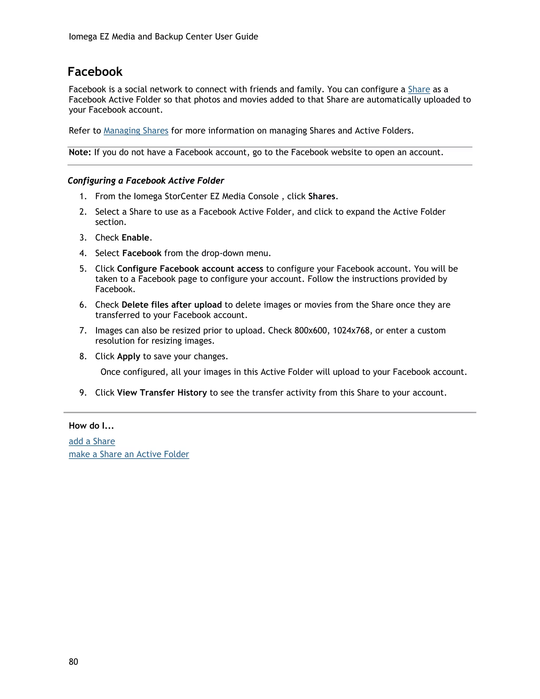 Iomega EZ Media and Backup Center User Guide
Facebook
Facebook is a social network to connect with friends and family. You can configure a Share as a
Facebook Active Folder so that photos and movies added to that Share are automatically uploaded to
your Facebook account.
Refer to Managing Shares for more information on managing Shares and Active Folders.
Note: If you do not have a Facebook account, go to the Facebook website to open an account.
Configuring a Facebook Active Folder
1. From the Iomega StorCenter EZ Media Console , click Shares.
2. Select a Share to use as a Facebook Active Folder, and click to expand the Active Folder
section.
3. Check Enable.
4. Select Facebook from the drop-down menu.
5. Click Configure Facebook account access to configure your Facebook account. You will be
taken to a Facebook page to configure your account. Follow the instructions provided by
Facebook.
6. Check Delete files after upload to delete images or movies from the Share once they are
transferred to your Facebook account.
7. Images can also be resized prior to upload. Check 800x600, 1024x768, or enter a custom
resolution for resizing images.
8. Click Apply to save your changes.
Once configured, all your images in this Active Folder will upload to your Facebook account.
9. Click View Transfer History to see the transfer activity from this Share to your account.
How do I...
add a Share
make a Share an Active Folder
80
 