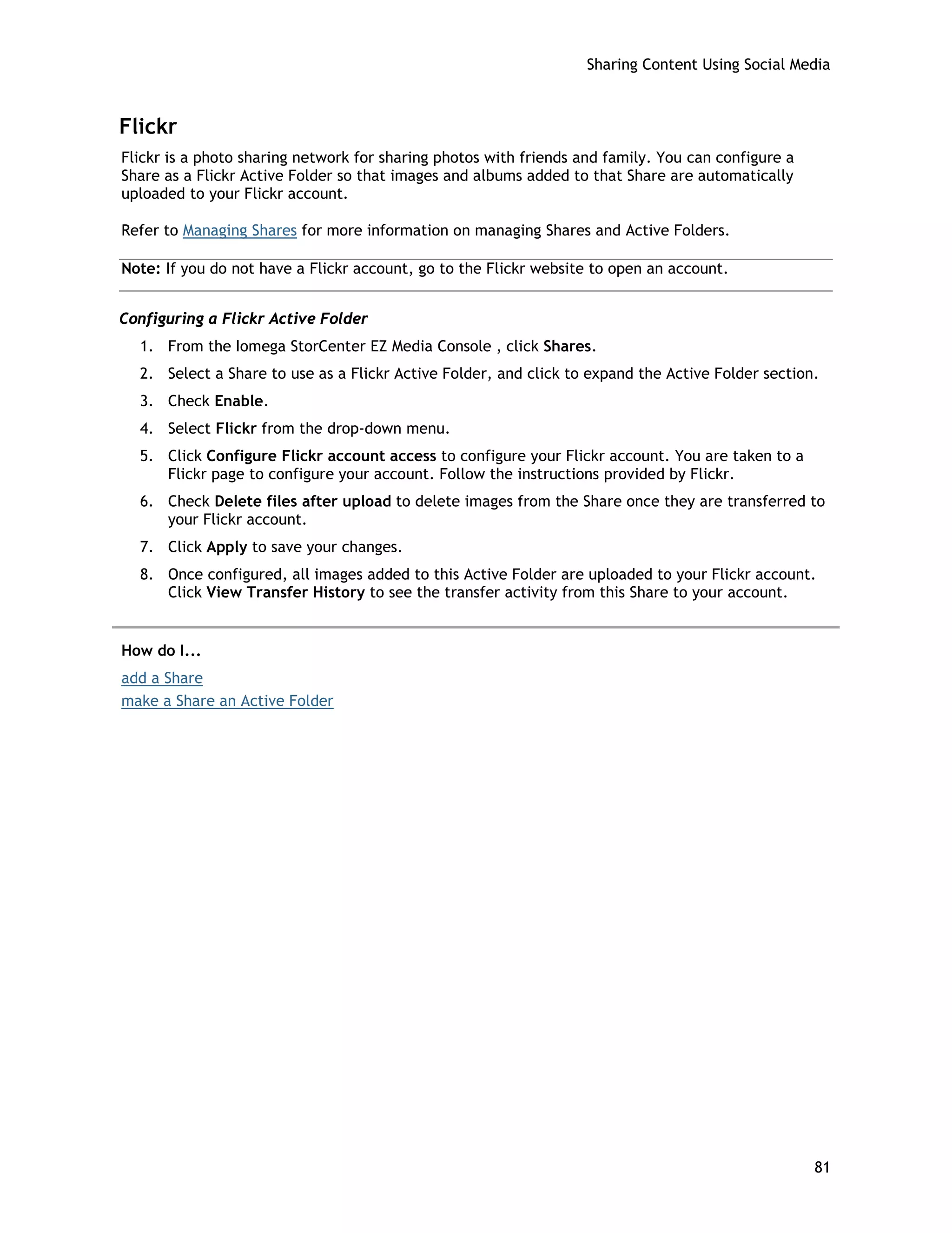 Sharing Content Using Social Media
Flickr
Flickr is a photo sharing network for sharing photos with friends and family. You can configure a
Share as a Flickr Active Folder so that images and albums added to that Share are automatically
uploaded to your Flickr account.
Refer to Managing Shares for more information on managing Shares and Active Folders.
Note: If you do not have a Flickr account, go to the Flickr website to open an account.
Configuring a Flickr Active Folder
1. From the Iomega StorCenter EZ Media Console , click Shares.
2. Select a Share to use as a Flickr Active Folder, and click to expand the Active Folder section.
3. Check Enable.
4. Select Flickr from the drop-down menu.
5. Click Configure Flickr account access to configure your Flickr account. You are taken to a
Flickr page to configure your account. Follow the instructions provided by Flickr.
6. Check Delete files after upload to delete images from the Share once they are transferred to
your Flickr account.
7. Click Apply to save your changes.
8. Once configured, all images added to this Active Folder are uploaded to your Flickr account.
Click View Transfer History to see the transfer activity from this Share to your account.
How do I...
add a Share
make a Share an Active Folder
81
 
