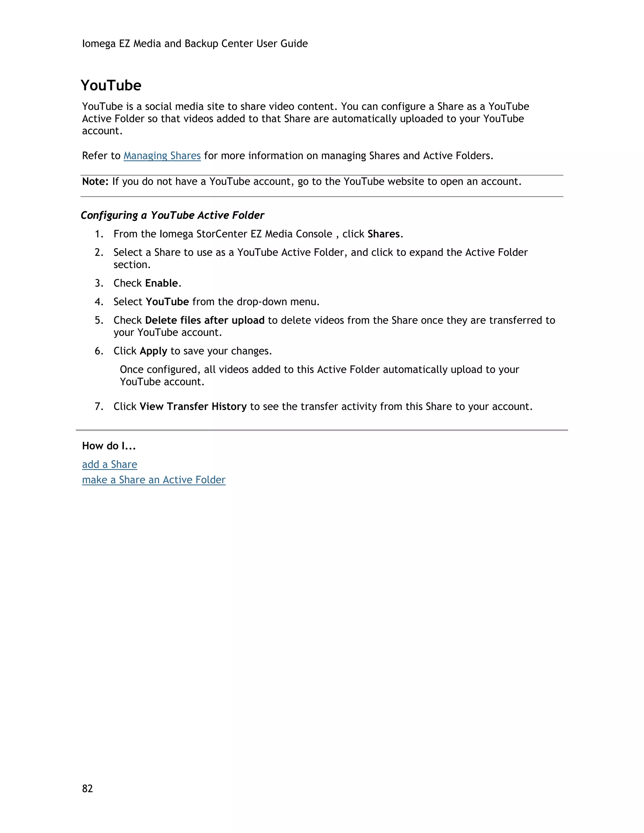 Iomega EZ Media and Backup Center User Guide
YouTube
YouTube is a social media site to share video content. You can configure a Share as a YouTube
Active Folder so that videos added to that Share are automatically uploaded to your YouTube
account.
Refer to Managing Shares for more information on managing Shares and Active Folders.
Note: If you do not have a YouTube account, go to the YouTube website to open an account.
Configuring a YouTube Active Folder
1. From the Iomega StorCenter EZ Media Console , click Shares.
2. Select a Share to use as a YouTube Active Folder, and click to expand the Active Folder
section.
3. Check Enable.
4. Select YouTube from the drop-down menu.
5. Check Delete files after upload to delete videos from the Share once they are transferred to
your YouTube account.
6. Click Apply to save your changes.
Once configured, all videos added to this Active Folder automatically upload to your
YouTube account.
7. Click View Transfer History to see the transfer activity from this Share to your account.
How do I...
add a Share
make a Share an Active Folder
82
 