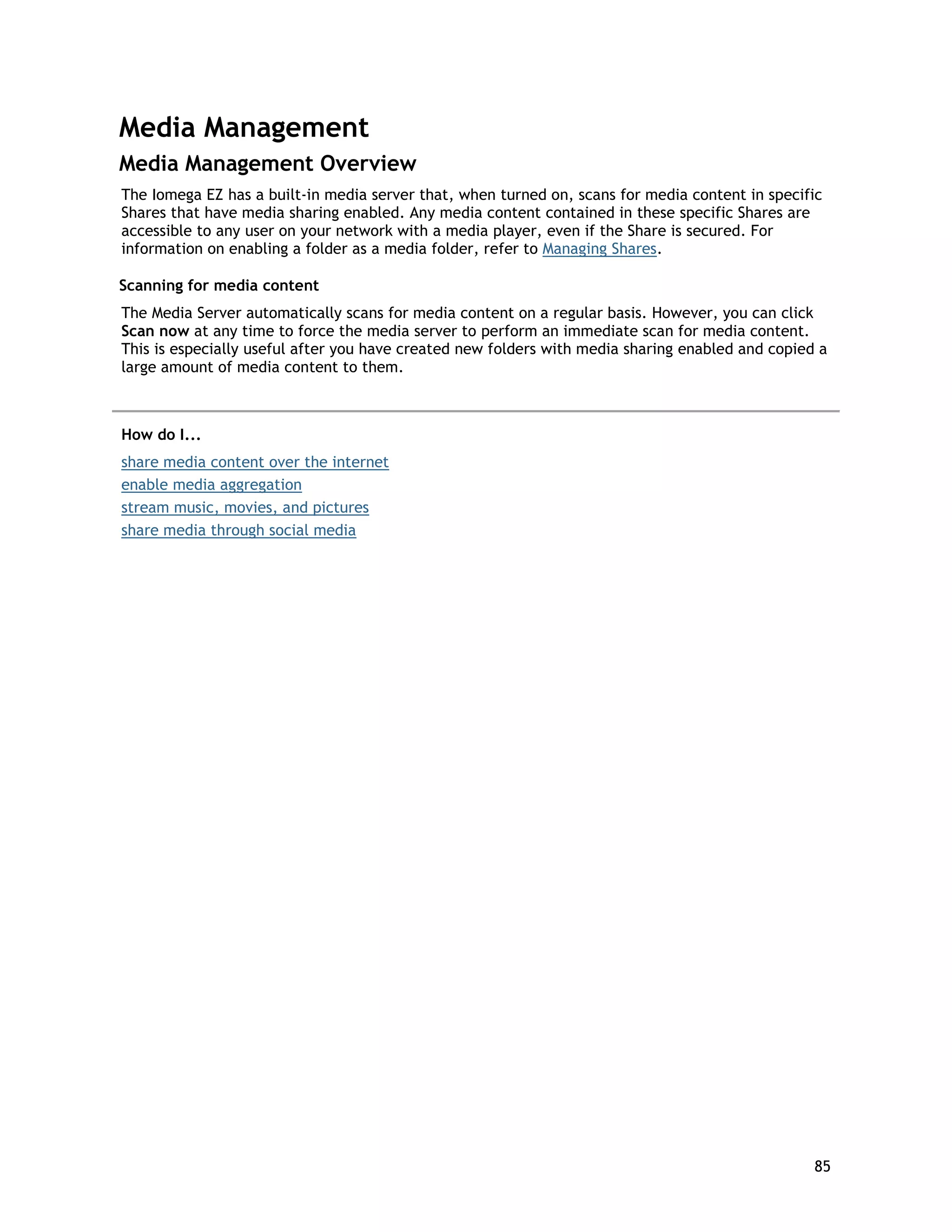 Media Management
Media Management Overview
The Iomega EZ has a built-in media server that, when turned on, scans for media content in specific
Shares that have media sharing enabled. Any media content contained in these specific Shares are
accessible to any user on your network with a media player, even if the Share is secured. For
information on enabling a folder as a media folder, refer to Managing Shares.
Scanning for media content
The Media Server automatically scans for media content on a regular basis. However, you can click
Scan now at any time to force the media server to perform an immediate scan for media content.
This is especially useful after you have created new folders with media sharing enabled and copied a
large amount of media content to them.
How do I...
share media content over the internet
enable media aggregation
stream music, movies, and pictures
share media through social media
85
 