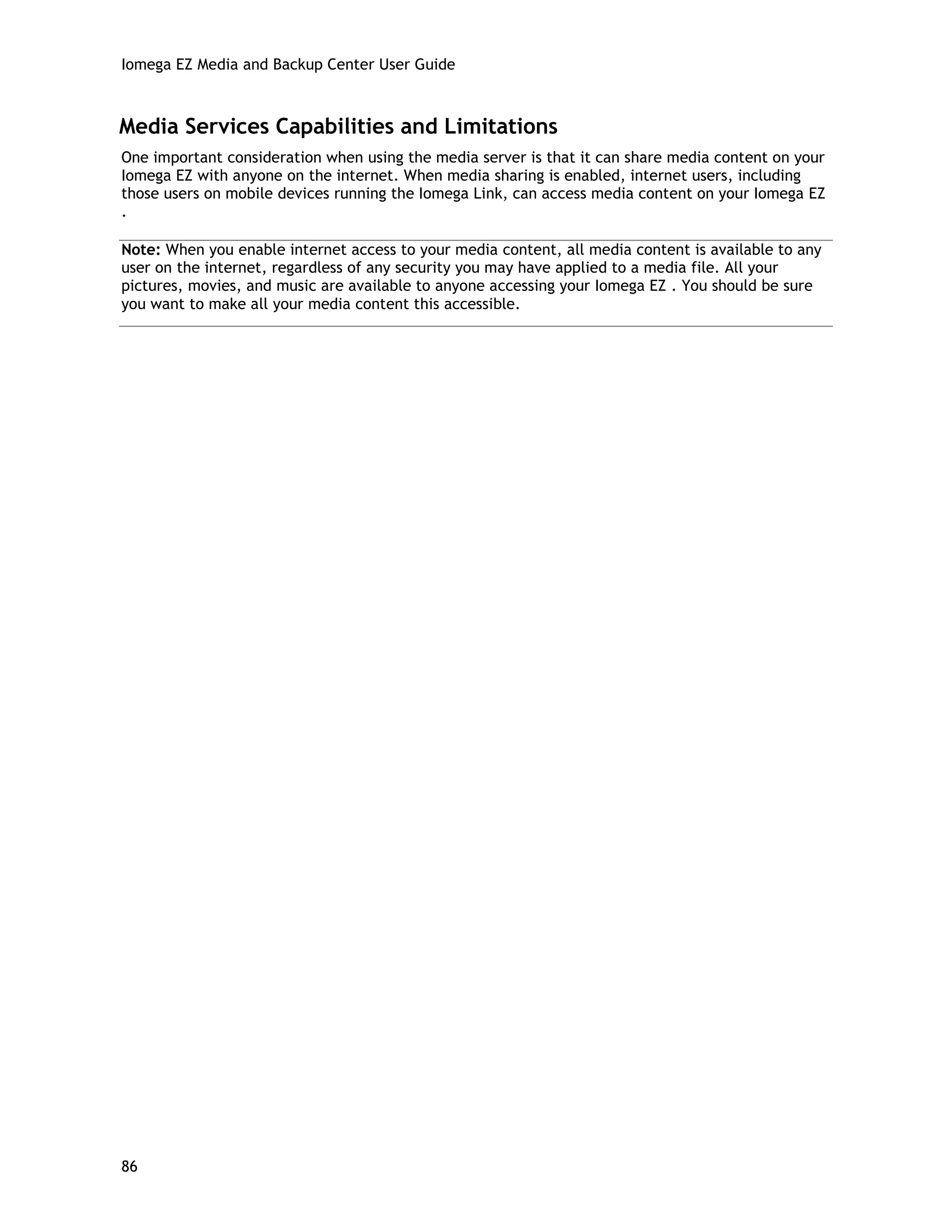 Iomega EZ Media and Backup Center User Guide
Media Services Capabilities and Limitations
One important consideration when using the media server is that it can share media content on your
Iomega EZ with anyone on the internet. When media sharing is enabled, internet users, including
those users on mobile devices running the Iomega Link, can access media content on your Iomega EZ
.
Note: When you enable internet access to your media content, all media content is available to any
user on the internet, regardless of any security you may have applied to a media file. All your
pictures, movies, and music are available to anyone accessing your Iomega EZ . You should be sure
you want to make all your media content this accessible.
86
 