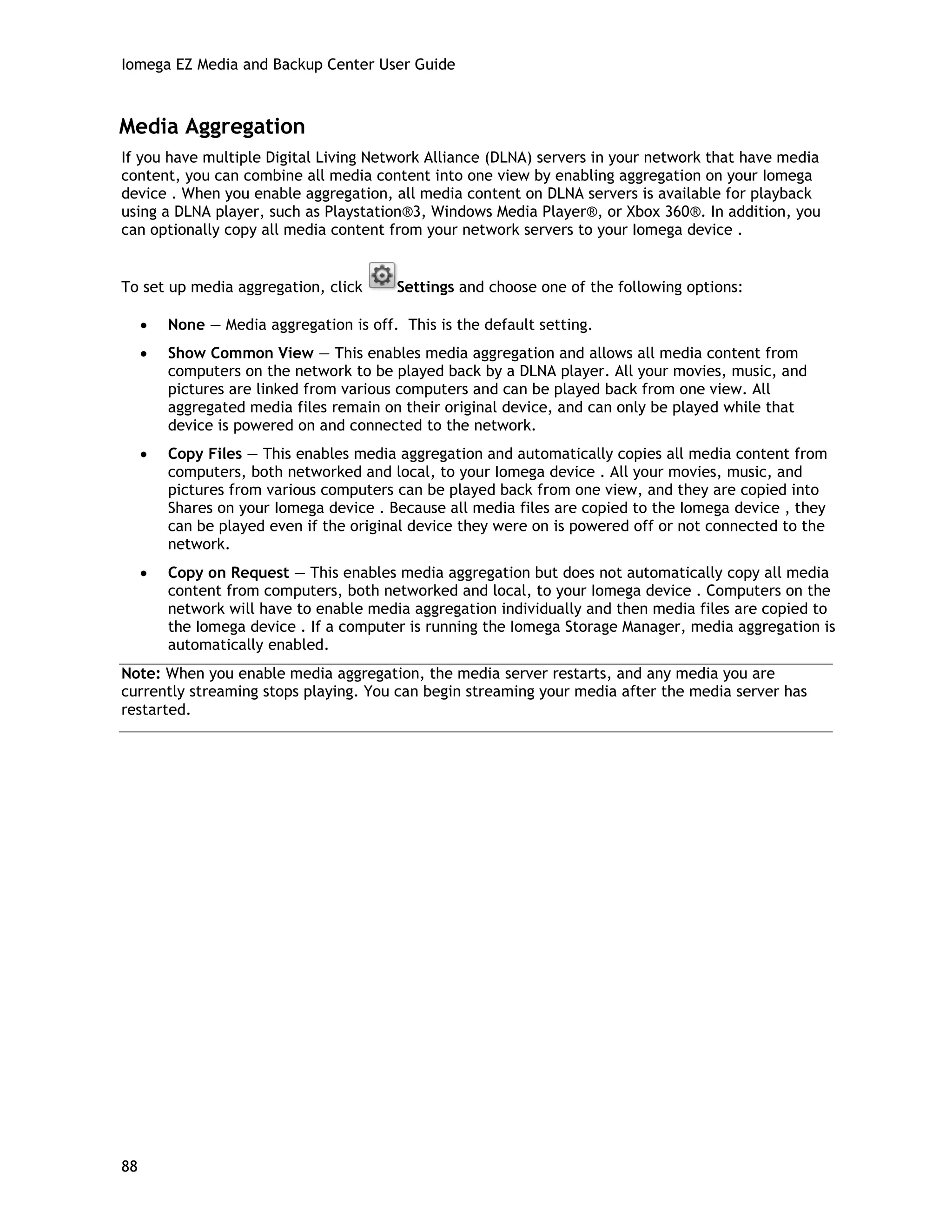 Iomega EZ Media and Backup Center User Guide
Media Aggregation
If you have multiple Digital Living Network Alliance (DLNA) servers in your network that have media
content, you can combine all media content into one view by enabling aggregation on your Iomega
device . When you enable aggregation, all media content on DLNA servers is available for playback
using a DLNA player, such as Playstation®3, Windows Media Player®, or Xbox 360®. In addition, you
can optionally copy all media content from your network servers to your Iomega device .
To set up media aggregation, click Settings and choose one of the following options:
• None — Media aggregation is off. This is the default setting.
• Show Common View — This enables media aggregation and allows all media content from
computers on the network to be played back by a DLNA player. All your movies, music, and
pictures are linked from various computers and can be played back from one view. All
aggregated media files remain on their original device, and can only be played while that
device is powered on and connected to the network.
• Copy Files — This enables media aggregation and automatically copies all media content from
computers, both networked and local, to your Iomega device . All your movies, music, and
pictures from various computers can be played back from one view, and they are copied into
Shares on your Iomega device . Because all media files are copied to the Iomega device , they
can be played even if the original device they were on is powered off or not connected to the
network.
• Copy on Request — This enables media aggregation but does not automatically copy all media
content from computers, both networked and local, to your Iomega device . Computers on the
network will have to enable media aggregation individually and then media files are copied to
the Iomega device . If a computer is running the Iomega Storage Manager, media aggregation is
automatically enabled.
Note: When you enable media aggregation, the media server restarts, and any media you are
currently streaming stops playing. You can begin streaming your media after the media server has
restarted.
88
 