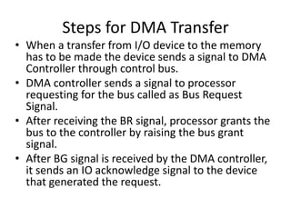 Steps for DMA Transfer
• When a transfer from I/O device to the memory
has to be made the device sends a signal to DMA
Controller through control bus.
• DMA controller sends a signal to processor
requesting for the bus called as Bus Request
Signal.
• After receiving the BR signal, processor grants the
bus to the controller by raising the bus grant
signal.
• After BG signal is received by the DMA controller,
it sends an IO acknowledge signal to the device
that generated the request.
 