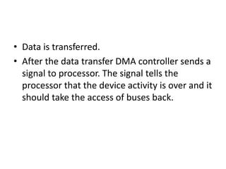 • Data is transferred.
• After the data transfer DMA controller sends a
signal to processor. The signal tells the
processor that the device activity is over and it
should take the access of buses back.
 