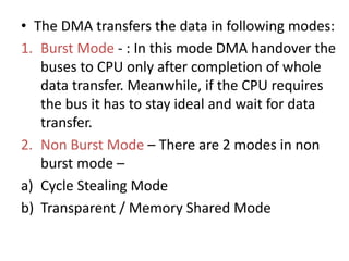 • The DMA transfers the data in following modes:
1. Burst Mode - : In this mode DMA handover the
buses to CPU only after completion of whole
data transfer. Meanwhile, if the CPU requires
the bus it has to stay ideal and wait for data
transfer.
2. Non Burst Mode – There are 2 modes in non
burst mode –
a) Cycle Stealing Mode
b) Transparent / Memory Shared Mode
 