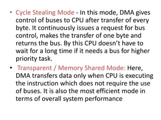 • Cycle Stealing Mode - In this mode, DMA gives
control of buses to CPU after transfer of every
byte. It continuously issues a request for bus
control, makes the transfer of one byte and
returns the bus. By this CPU doesn’t have to
wait for a long time if it needs a bus for higher
priority task.
• Transparent / Memory Shared Mode: Here,
DMA transfers data only when CPU is executing
the instruction which does not require the use
of buses. It is also the most efficient mode in
terms of overall system performance
 