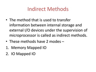 Indirect Methods
• The method that is used to transfer
information between internal storage and
external I/O devices under the supervision of
microprocessor is called as indirect methods.
• These methods have 2 modes –
1. Memory Mapped IO
2. IO Mapped IO
 