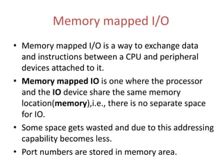 Memory mapped I/O
• Memory mapped I/O is a way to exchange data
and instructions between a CPU and peripheral
devices attached to it.
• Memory mapped IO is one where the processor
and the IO device share the same memory
location(memory),i.e., there is no separate space
for IO.
• Some space gets wasted and due to this addressing
capability becomes less.
• Port numbers are stored in memory area.
 