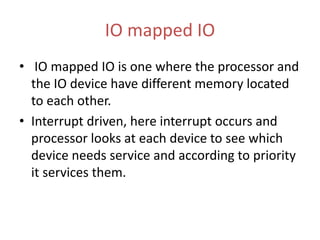 IO mapped IO
• IO mapped IO is one where the processor and
the IO device have different memory located
to each other.
• Interrupt driven, here interrupt occurs and
processor looks at each device to see which
device needs service and according to priority
it services them.
 