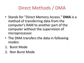 Direct Methods / DMA
• Stands for "Direct Memory Access." DMA is a
method of transferring data from the
computer's RAM to another part of the
computer without the supervision of
microprocessor.
• The DMA transfers the data in following
modes:
1. Burst Mode
2. Non Burst Mode
 