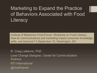 Marketing to Expand the Practice
of Behaviors Associated with Food
Literacy
R. Craig Lefebvre, PhD
Lead Change Designer, Center for Communication
Science
RTI International
@chiefmaven
Institute of Medicine’s Food Forum. Workshop on Food Literacy:
How do communications and marketing impact consumer knowledge,
skills, and behavior? 4 September 15, Washington, DC.
 