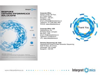 Thank You
Corporate Office
Shezan Lavelle, 5th Floor,
#15, Walton Road,
Bangalore – 560 001,
Karnataka, India.
Email: prahalad@interpretomics.co
Telephone: +91 (0)80 4662 3800
Website: www.interpretomics.co
Corporate Office: USA
InterpretOmics, Inc.
#5 Parker Street, Lexington
MA 02421, USA
Email: info@interpretomics.co
Telephone: 415-800-4515
URL: www.interpretomics.co
Genomic Sequencing Lab: India
InterpretOmics Center for Next Generation Sequencing
#329 7th Main, 80 Ft Road,
Indiranagar, HAL II Stage
Bangalore – 560 008
 