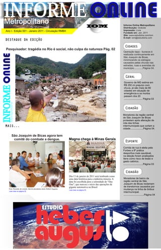 INFORME ONLINE
 Metropolitano                                                                                                             Informe Online Metropolitano
                                                                                                   IOM                     Distribuição: Gratuita
  Ano I - Edição 001 - Janeiro 2011 - Circulação RMBH                                                                      Impressão: Livre
                                                                                                                           Fundado em: Jan. 2011
                                                                                                                           Site: www.estudioha.com/iom
                                                                                                                           E-mail: iom@estudioha.com
  DESTAQUE DA EDIÇÃO
                                                                                                                             Cidades
   Pesquisador: tragédia no Rio é social, não culpa da natureza Pág. 02
                                                                                                                           Operação tapa - buracos é
                                                                                                                           realizada continuamente em
                                                                                                                           São Joaquim de Bicas,
                                                                                                                           minimizando os estragos
                                                                                                                           causados pelas chuvas nas
                                                                                                                           estradas, ruas e avenidas do
                                                                                                                           município.............Página 04.


                                                                                                                             Geral
                                                                                                                           Governo de MG estima em
                                                                                                                           R$ 250 mi prejuízo com
INFORME




                                                                                                                           chuva, já são mais de 80
                                                                                                                           cidades em situação de
                                                                                                                           emergência e os mortos
                                                                                                                           passam dos 20
                                                                                                                           ........................... Página 03
      Metropolitano




                                                                                                                             Cidadão
                                                                                                                           Moradores da região central
                                                                                                                           de São Joaquim de Bicas
                                                                                                                           protestam após alteração de
                                                                                                                           rota das linhas
  MAIS...                                                                                                                  intermunicipais que cortam a
                                                                                                                           cidade...................Página 04.

            São Joaquim de Bicas agora tem
             comitê do combate a dengue.                                  Magna chega à Minas Gerais
                                                                                                                             Esporte
                                                                                                                           Corrida de rua é eleita pela
                                                                                                                           Forbes a 8ª prática
                                                                                                                           desportiva mais saudável,
                                                                                                                           na eleição foram analisados
                                                                                                                           itens como risco de lesão e
                                                                                                                           gasto calórico.
                                                                                                                           .............................Página 03


                                                                                                                              Cidadão
                                                                          Dia 13 de janeiro de 2011 será lembrado como
                                                                          uma data histórica para a indústria mineira. A   Moradores de bairro da
                                                                          data foi escolhida para a solenidade do “Day     região central de São
                                                                          One”, que marcou o início das operações da       Joaquim de Bicas reclamam
                                                                          gigante automotiva no Brasil                     de transtornos causados por
     Foto: Reunião do comitê, fala do presidente eleito Hebert Augusto.                                                    mudança na linha de ônibus
                                                                          Leia mais na página 03
     Leia mais na página 02
                                                                                                                           intermunicipal.
                                                                                                                           ..............................Página 04
 