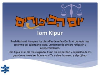 Iom Kipur
Rosh Hashaná inaugura los diez días de reflexión. Es el periodo mas
solemne del calendario judío, un tiempo de sincera reflexión y
arrepentimiento.
Iom Kipur es el día mas sagrado. Es un día de perdón y expiación de los
pecados entre el ser humano y D’s y el ser humano y el prójimo.

 