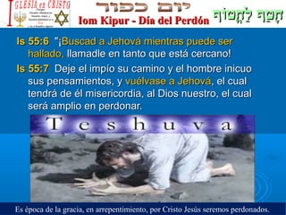‫וף‬ֹ‫ף‬‫חוט‬ֳ‫וט‬ ‫ל‬ַ‫ח‬ ‫וטף‬ַ‫ח‬ ‫ח‬ָ‫וף‬ֹ‫ף‬‫חוט‬ֳ‫וט‬ ‫ל‬ַ‫ח‬ ‫וטף‬ַ‫ח‬ ‫ח‬ָIom Kipur - Día del PerdónIom Kipur - Día del Perdón
Is 55:6Is 55:6 ¡¡Buscad a Jehová mientras puede serBuscad a Jehová mientras puede ser
hallado,hallado, llamadle en tanto que está cercano!llamadle en tanto que está cercano!
Is 55:7Is 55:7 Deje el impío su camino y el hombre inicuoDeje el impío su camino y el hombre inicuo
sus pensamientos, ysus pensamientos, y vuélvase a Jehovávuélvase a Jehová, el cual, el cual
tendrá de él misericordia, al Dios nuestro, el cualtendrá de él misericordia, al Dios nuestro, el cual
será amplio en perdonar.será amplio en perdonar.
Es época de la gracia, en arrepentimiento, por Cristo Jesús seremos perdonados.
 