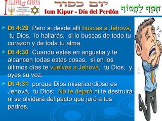 ‫וף‬ֹ‫ף‬‫חוט‬ֳ‫וט‬ ‫ל‬ַ‫ח‬ ‫וטף‬ַ‫ח‬ ‫ח‬ָ‫וף‬ֹ‫ף‬‫חוט‬ֳ‫וט‬ ‫ל‬ַ‫ח‬ ‫וטף‬ַ‫ח‬ ‫ח‬ָIom Kipur - Día del PerdónIom Kipur - Día del Perdón
 Dt 4:29Dt 4:29 Pero si desde allíPero si desde allí buscas a Jehovábuscas a Jehová,,
tu Dios, lo hallarás, si lo buscas de todo tutu Dios, lo hallarás, si lo buscas de todo tu
corazón y de toda tu alma.corazón y de toda tu alma.
 Dt 4:30Dt 4:30 Cuando estés en angustia y teCuando estés en angustia y te
alcancen todas estas cosas, si en losalcancen todas estas cosas, si en los
últimos días teúltimos días te vuelves a Jehovávuelves a Jehová, tu Dios, y, tu Dios, y
oyes su voz,oyes su voz,
 Dt 4:31Dt 4:31 porque Dios misericordioso esporque Dios misericordioso es
Jehová, tu Dios:Jehová, tu Dios: No te dejaráNo te dejará ni te destruiráni te destruirá
ni se olvidará del pacto que juró a tusni se olvidará del pacto que juró a tus
padres.padres.
 