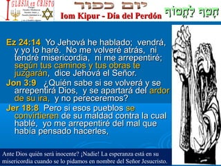‫וף‬ֹ‫ף‬‫חוט‬ֳ‫וט‬ ‫ל‬ַ‫ח‬ ‫וטף‬ַ‫ח‬ ‫ח‬ָ‫וף‬ֹ‫ף‬‫חוט‬ֳ‫וט‬ ‫ל‬ַ‫ח‬ ‫וטף‬ַ‫ח‬ ‫ח‬ָIom Kipur - Día del PerdónIom Kipur - Día del Perdón
Ez 24:14Ez 24:14 Yo Jehová he hablado; vendrá,Yo Jehová he hablado; vendrá,
y yo lo haré. No me volveré atrás, niy yo lo haré. No me volveré atrás, ni
tendré misericordia, ni me arrepentiré;tendré misericordia, ni me arrepentiré;
según tus caminos y tus obras tesegún tus caminos y tus obras te
juzgaránjuzgarán, dice Jehová el Señor., dice Jehová el Señor.
Jon 3:9Jon 3:9 ¿Quién sabe si se volverá y se¿Quién sabe si se volverá y se
arrepentirá Dios, y se apartará delarrepentirá Dios, y se apartará del ardorardor
de su ira,de su ira, y no pereceremos?y no pereceremos?
Jer 18:8Jer 18:8 Pero si esos pueblosPero si esos pueblos sese
convirtierenconvirtieren de su maldad contra la cualde su maldad contra la cual
hablé, yo me arrepentiré del mal quehablé, yo me arrepentiré del mal que
había pensado hacerles,había pensado hacerles,
Ante Dios quién será inocente? ¡Nadie! La esperanza está en su
misericordia cuando se lo pidamos en nombre del Señor Jesucristo.
 