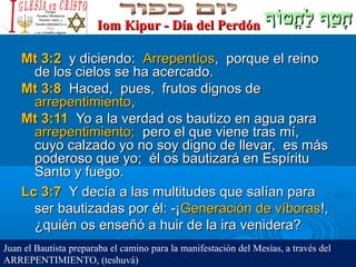 ‫וף‬ֹ‫ף‬‫חוט‬ֳ‫וט‬ ‫ל‬ַ‫ח‬ ‫וטף‬ַ‫ח‬ ‫ח‬ָ‫וף‬ֹ‫ף‬‫חוט‬ֳ‫וט‬ ‫ל‬ַ‫ח‬ ‫וטף‬ַ‫ח‬ ‫ח‬ָIom Kipur - Día del PerdónIom Kipur - Día del Perdón
Mt 3:2Mt 3:2 y diciendo:y diciendo: ArrepentíosArrepentíos, porque el reino, porque el reino
de los cielos se ha acercado.de los cielos se ha acercado.
Mt 3:8Mt 3:8 Haced, pues, frutos dignos deHaced, pues, frutos dignos de
arrepentimientoarrepentimiento,,
Mt 3:11Mt 3:11 Yo a la verdad os bautizo en agua paraYo a la verdad os bautizo en agua para
arrepentimiento;arrepentimiento; pero el que viene tras mí,pero el que viene tras mí,
cuyo calzado yo no soy digno de llevar, es máscuyo calzado yo no soy digno de llevar, es más
poderoso que yo; él os bautizará en Espíritupoderoso que yo; él os bautizará en Espíritu
Santo y fuego.Santo y fuego.
Lc 3:7Lc 3:7 Y decía a las multitudes que salían paraY decía a las multitudes que salían para
ser bautizadas por él: -¡ser bautizadas por él: -¡Generación de víborasGeneración de víboras!,!,
¿quién os enseñó a huir de la ira venidera?¿quién os enseñó a huir de la ira venidera?
Juan el Bautista preparaba el camino para la manifestación del Mesías, a través del
ARREPENTIMIENTO, (teshuvá)
 