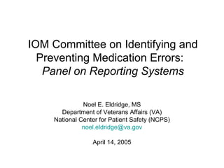 IOM Committee on Identifying and
Preventing Medication Errors:
Panel on Reporting Systems
Noel E. Eldridge, MS
Department of Veterans Affairs (VA)
National Center for Patient Safety (NCPS)
noel.eldridge@va.gov
April 14, 2005
 