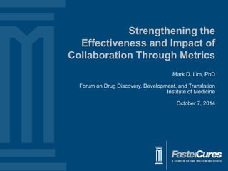 Strengthening the 
Effectiveness and Impact of 
Collaboration Through Metrics 
Mark D. Lim, PhD 
Forum on Drug Discovery, Development, and Translation 
Institute of Medicine 
October 7, 2014 
 