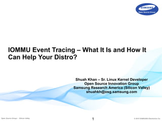 1 © 2015 SAMSUNG Electronics Co.Open Source Group – Silicon Valley
IOMMU Event Tracing – What It Is and How It
Can Help Your Distro?
Shuah Khan – Sr. Linux Kernel Developer
Open Source Innovation Group
Samsung Research America (Silicon Valley)
shuahkh@osg.samsung.com
 